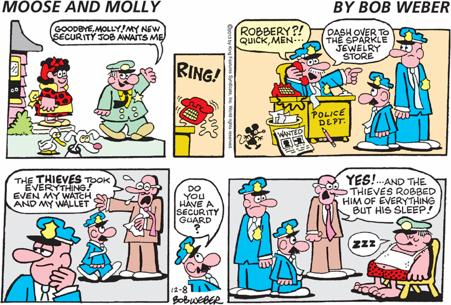 Cartoon OCR: GOODBYEMOLLY!MY NEW SECURITY JOB AWAITS ME DOOZY EMPLOYMENT AGENCY ROBBERY?! QUICKMEN-. DASH OVER TO THE SPARKLE JEWELRY STORE UNIFORMS RING! POLICE DEPT. THE THIEVES TOOK VERYTHING! DO YOu HAVE A SECURITY GUARD YES!.AND THE THIEVES ROBBED HIM OF EVERYTHING BUT HIS SLEEP! EVEN MY WATCH AND MY WALLET POLICE ZZz 12-811 BobweBER GOODBYEMOLLY!MY NEW SECURITY JOB AWAITS ME DOOZY EMPLOYMENT AGENCY ROBBERY?! QUICKMEN-. DASH OVER TO THE SPARKLE JEWELRY STORE UNIFORMS RING! POLICE DEPT. THE THIEVES TOOK VERYTHING! DO YOu HAVE A SECURITY GUARD YES!.AND THE THIEVES ROBBED HIM OF EVERYTHING BUT HIS SLEEP! EVEN MY WATCH AND MY WALLET POLICE ZZz 12-811 BobweBER