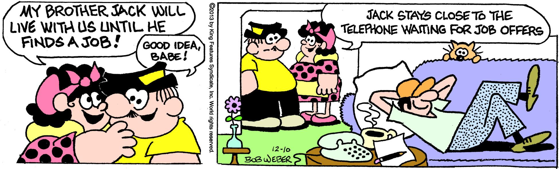 Pleased OCR: MY BROTHER JACK WILL LIVE WITH US LUNTIL HE FINDS A JOB! JACK STAYS CLOSE TO THE TELEPHONE WAMING FOR JOB OFFERS GOOD IDEABABE! 12-10 BOBWEBER S Inc. World rights reserved. MY BROTHER JACK WILL LIVE WITH US LUNTIL HE FINDS A JOB! JACK STAYS CLOSE TO THE TELEPHONE WAMING FOR JOB OFFERS GOOD IDEABABE! 12-10 BOBWEBER S Inc. World rights reserved.