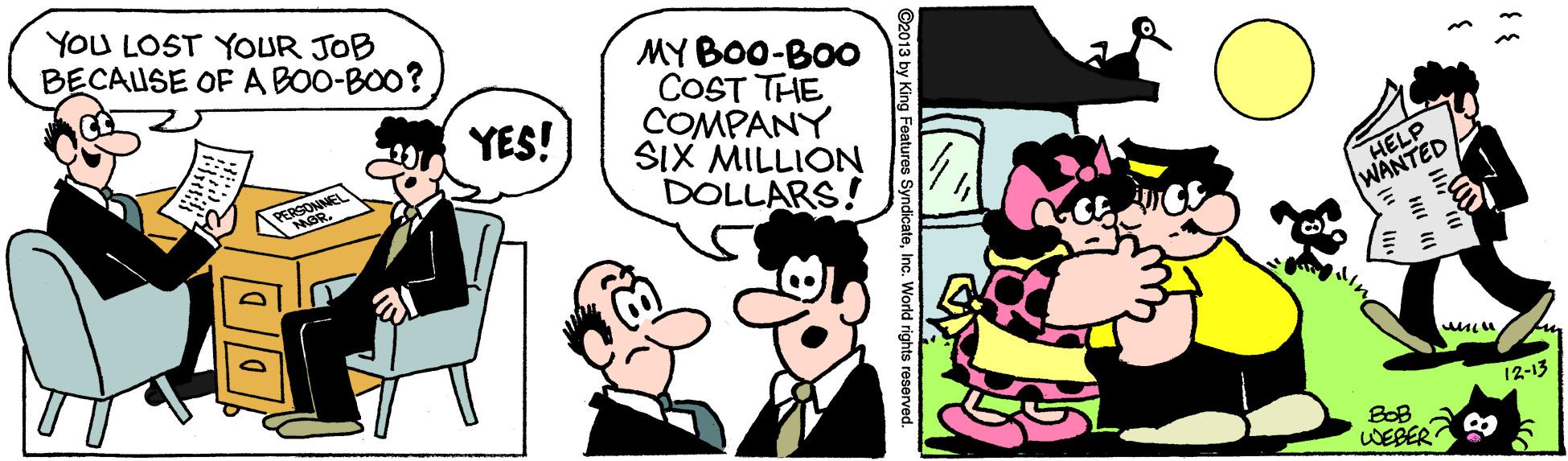 Font OCR: YOU LOST YOUR JOB BECAUSE OF A BOO-BOO? MY BO0-BOO COST THE COMPANY SIX MILLION DOLLARS! YES! HELP WANTED 12-13 BOB WEBER ©2013 by King Features SyndicateIn. World rights reserved. YOU LOST YOUR JOB BECAUSE OF A BOO-BOO? MY BO0-BOO COST THE COMPANY SIX MILLION DOLLARS! YES! HELP WANTED 12-13 BOB WEBER ©2013 by King Features SyndicateIn. World rights reserved.