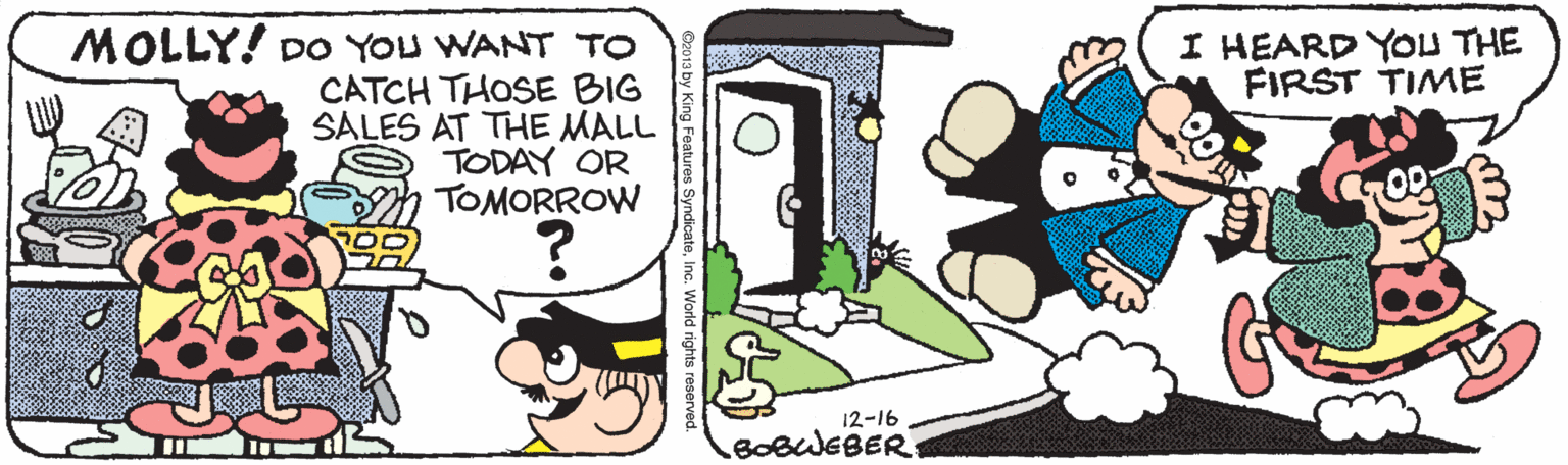 Drawing OCR: I HEARD YOU THE FIRST TIME MOLLY! DO YOU WANT TO CATCH THOSE BIG SALES AT THE MALL TODAY OR TOMORROW 12-16 BOBWEBER Vorld rights reserved. I HEARD YOU THE FIRST TIME MOLLY! DO YOU WANT TO CATCH THOSE BIG SALES AT THE MALL TODAY OR TOMORROW 12-16 BOBWEBER Vorld rights reserved.