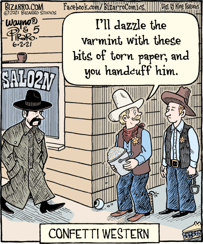 Font OCR: BIZARRO.COM © 2021 BIZARRO STUDIOS Facebook.com/BizarroComicS Dist Y King Features I'll dazzle the Varmint with these bits of torn paperand you handcuff him. Wayno® PiRaR TIR?RO. 6.2-21 SAL02M CONFETTI WESTERN BIZARRO.COM © 2021 BIZARRO STUDIOS Facebook.com/BizarroComicS Dist Y King Features I'll dazzle the Varmint with these bits of torn paperand you handcuff him. Wayno® PiRaR TIR?RO. 6.2-21 SAL02M CONFETTI WESTERN