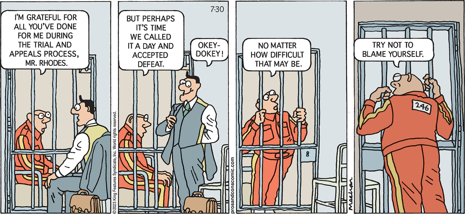 Illustration OCR: Pros & Cons by Kieran Mechan I'M GRATEFUL FOR ALL YOU'VE DONE FOR ME DURING THE TRIAL AND APPEALS PROCESSMR. RHODES. World rights reserved. ©2023 King Features BUT PERHAPS IT'S TIME WE CALLED IT A DAY AND ACCEPTED DEFEAT. 7-30 OKEY- DOKEY! NO MATTER HOW DIFFICULT THAT MAY BE. 8 U mechan FIF TRY NOT TO BLAME YOURSELF. 246 Pros & Cons by Kieran Mechan I'M GRATEFUL FOR ALL YOU'VE DONE FOR ME DURING THE TRIAL AND APPEALS PROCESSMR . RHODES . World rights reserved . © 2023 King Features BUT PERHAPS IT'S TIME WE CALLED IT A DAY AND ACCEPTED DEFEAT . 7-30 OKEY DOKEY ! NO MATTER HOW DIFFICULT THAT MAY BE . 8 U mechan FIF TRY NOT TO BLAME YOURSELF . 246