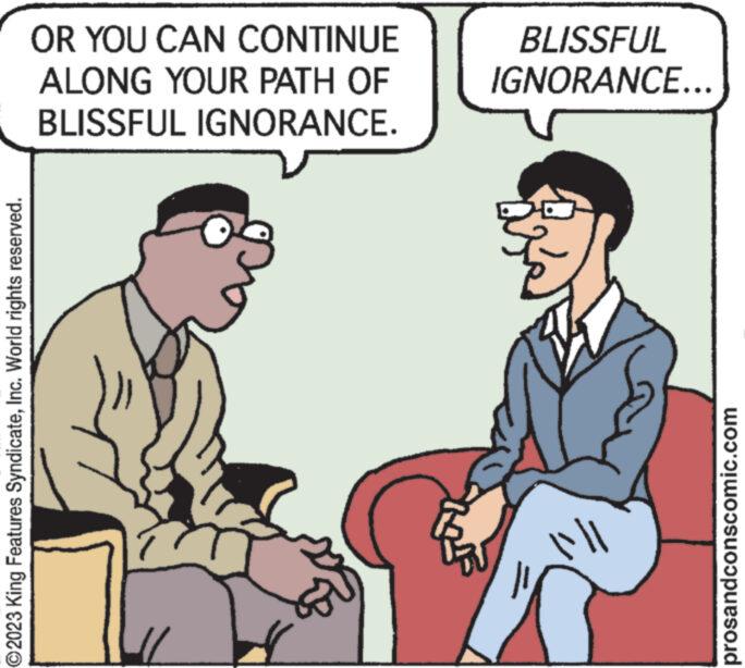 People OCR: ?2023 King Features SyndicateInc. World rights reserved. OR YOU CAN CONTINUE ALONG YOUR PATH OF BLISSFUL IGNORANCE. BLISSFUL IGNORANCE... ||||| prosandconscomic.com ?2023 King Features SyndicateInc. World rights reserved . OR YOU CAN CONTINUE ALONG YOUR PATH OF BLISSFUL IGNORANCE . BLISSFUL IGNORANCE ... ||||| prosandconscomic.com
