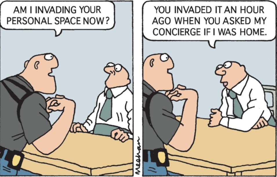Conversation OCR: AM I INVADING YOUR PERSONAL SPACE NOW? a Meehan YOU INVADED IT AN HOUR AGO WHEN YOU ASKED MY CONCIERGE IF I WAS HOME. AM I INVADING YOUR PERSONAL SPACE NOW ? a Meehan YOU INVADED IT AN HOUR AGO WHEN YOU ASKED MY CONCIERGE IF I WAS HOME .