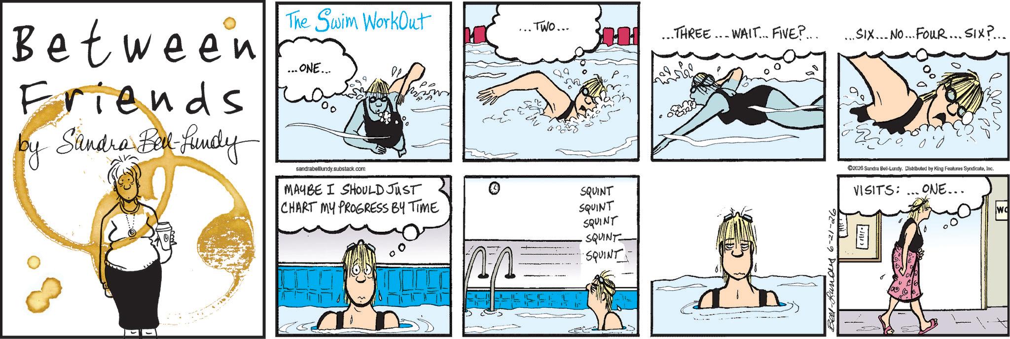Animated cartoon OCR: Between Friends by Sandra Bell-Lundy The Swim WorkOut ... ONE... ?? sandrabelllundy.substack.com ... TWO... MAYBE I SHOULD JUST SQUINT CHART MY PROGRESS BY TIME SQUINT SQUINT SQUINT SQUINT HH THREE. WAIT... FIVE?... ... SIX... No... FouR... SIX?... Bel-Runous 6-21-26 D 100' PP ©2026 Sandra Bel-Lundy. Distributed by King Features SyndicateInc. VISITS: ... ONE... v2000 Wo Between Friends by Sandra Bell - Lundy The Swim WorkOut ... ONE ... ?? sandrabelllundy.substack.com ... TWO ... MAYBE I SHOULD JUST SQUINT CHART MY PROGRESS BY TIME SQUINT SQUINT SQUINT SQUINT HH THREE . WAIT ... FIVE ? ... ... SIX ... No ... FouR ... SIX ? ... Bel - Runous 6-21-26 D 100 ' PP © 2026 Sandra Bel - Lundy . Distributed by King Features SyndicateInc. VISITS : ... ONE ... v2000 Wo