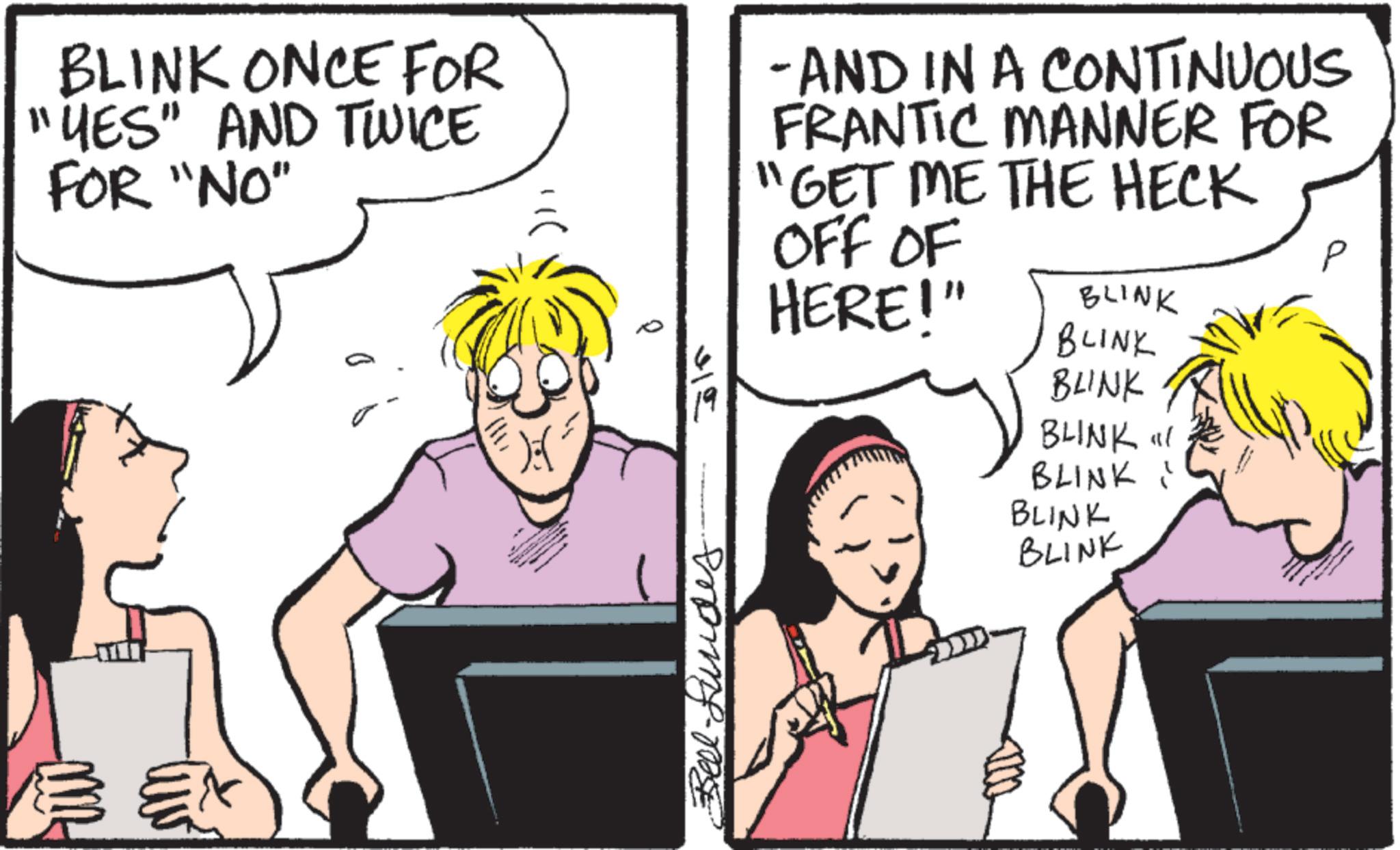 Comic book OCR: BLINK ONCE FOR "YES" AND TWICE FOR "NO" -AND IN A CONTINUOUS FRANTIC MANNER FOR "GET ME THE HECK OFF OF HERE!" BLINK BLINK 315 Bel-Lundes. BLINK BLINK" BLINK" BLINK BLINK BLINK ONCE FOR " YES " AND TWICE FOR " NO " -AND IN A CONTINUOUS FRANTIC MANNER FOR " GET ME THE HECK OFF OF HERE ! " BLINK BLINK 315 Bel - Lundes . BLINK BLINK " BLINK " BLINK BLINK