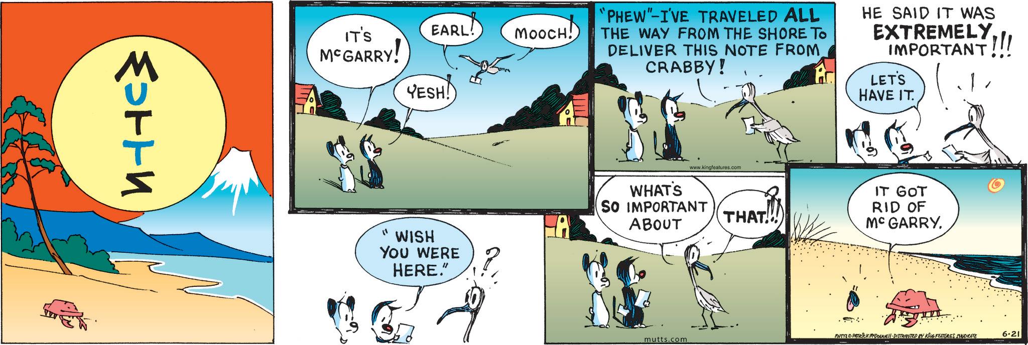Graphics OCR: ????? EARL! MOOCH! IT'S McGARRY! YESH! "' WISH YOU WERE HERE." "PHEW"-I'VE TRAVELED ALL THE WAY FROM THE SHORE TO DELIVER THIS NOTE FROM CRABBY! HE SAID IT WAS EXTREMELY IMPORTANT!!! LET'S HAVE IT. WHAT'S www.kingfeatures.com SO IMPORTANT ABOUT IT GOT RID OF THAT!! Mc GARRY. MUTYS & PITTRICK MCDONNEL DISTRIBUTED BY KING FEATURES SYNDICATE 6.21 mutts.com ????? EARL ! MOOCH ! IT'S McGARRY ! YESH ! " ' WISH YOU WERE HERE . " " PHEW " -I'VE TRAVELED ALL THE WAY FROM THE SHORE TO DELIVER THIS NOTE FROM CRABBY ! HE SAID IT WAS EXTREMELY IMPORTANT !!! LET'S HAVE IT . WHAT'S www.kingfeatures.com SO IMPORTANT ABOUT IT GOT RID OF THAT !! Mc GARRY . MUTYS & PITTRICK MCDONNEL DISTRIBUTED BY KING FEATURES SYNDICATE 6.21 mutts.com