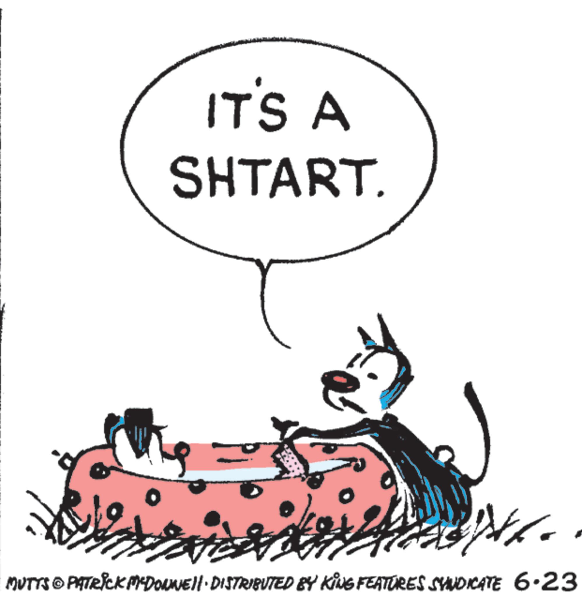 Sketch OCR: IT'S A SHTART. MUTTS & PATRICK MCDONNEL DISTRIBUTED BY KING FEATURES SYNDICATE 6.23 IT'S A SHTART . MUTTS & PATRICK MCDONNEL DISTRIBUTED BY KING FEATURES SYNDICATE 6.23