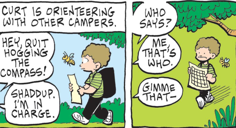 Publication OCR: CURT IS ORIENTEERING ? WHO WITH OTHER CAMPERS. HEYQUIT HOGGING THE COMPASS! ??? ??? SAYS? ME THAT'S WHO. GIMME SHADDUP. THAT- I'M IN CHARGE. CURT IS ORIENTEERING ? WHO WITH OTHER CAMPERS . HEYQUIT HOGGING THE COMPASS ! ??? ??? SAYS ? ME THAT'S WHO . GIMME SHADDUP . THAT- I'M IN CHARGE .