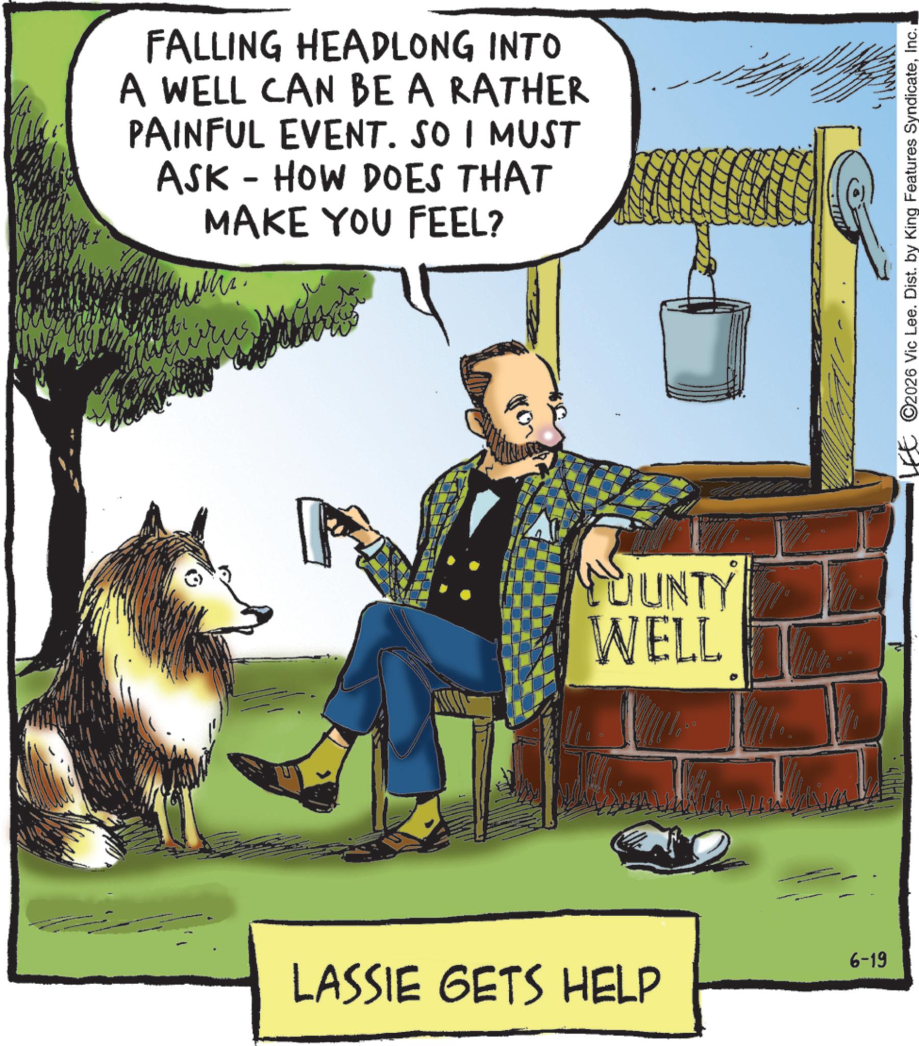 Animated cartoon OCR: FALLING HEADLONG INTO A WELL CAN BE A RATHER PAINFUL EVENT. SO I MUST ASK - HOW DOES THAT MAKE YOU FEEL? ??? LUUNTY WELL 6-19 LASSIE GETS HELP LEE 2026 Vic Lee. Dist. by King Features SyndicateInc. FALLING HEADLONG INTO A WELL CAN BE A RATHER PAINFUL EVENT . SO I MUST ASK - HOW DOES THAT MAKE YOU FEEL ? ??? LUUNTY WELL 6-19 LASSIE GETS HELP LEE 2026 Vic Lee . Dist . by King Features Syndicate