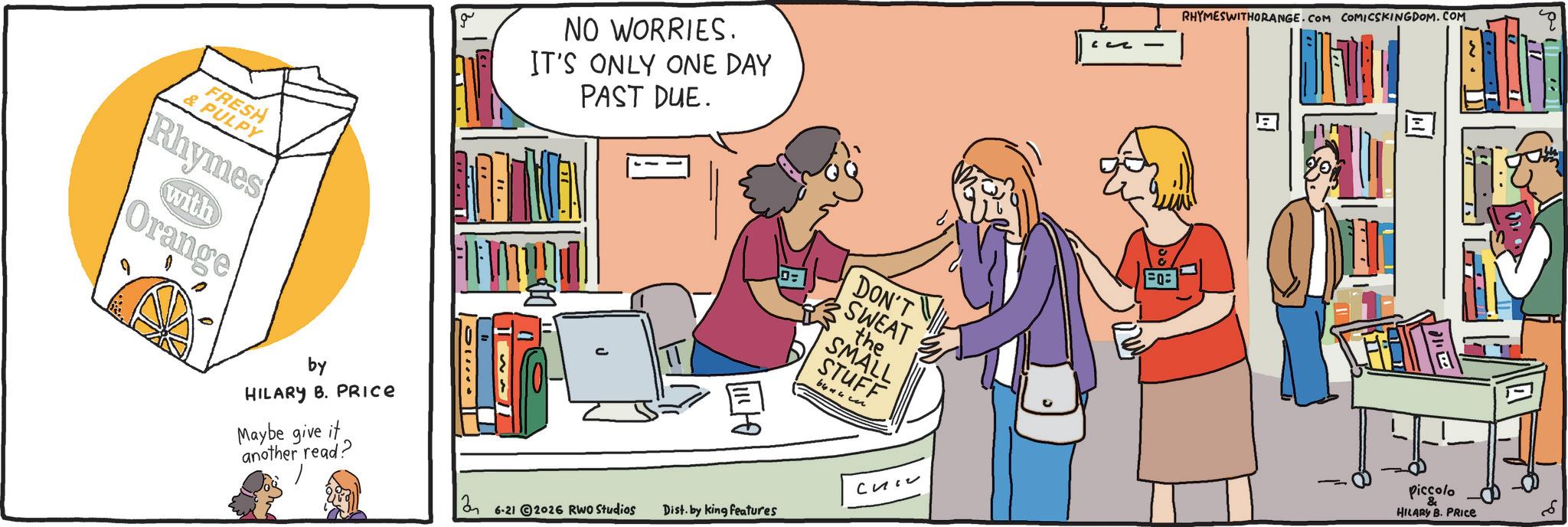 Publication OCR: g FRESH PULPY Rhymes with Orange by HILARY B. PRICE Maybe give it another read? NO WORRIES. IT'S ONLY ONE DAY PAST DUE. =0 DON'T SWEAT the SMALL STUFF 2 ??? 6-21 2026 RWO Studios Dist. by king features - RHYMESWITHORANGE.COM COMICSKINGDOM.COM ? E ? Piccolo & HILARY B. PRICE g FRESH PULPY Rhymes with Orange by HILARY B. PRICE Maybe give it another read ? NO WORRIES . IT'S ONLY ONE DAY PAST DUE . = 0 DON'T SWEAT the SMALL STUFF 2 ??? 6-21 2026 RWO Studios Dist . by king features - RHYMESWITHORANGE.COM COMICSKINGDOM.COM ? E ? Piccolo & HILARY B. PRICE