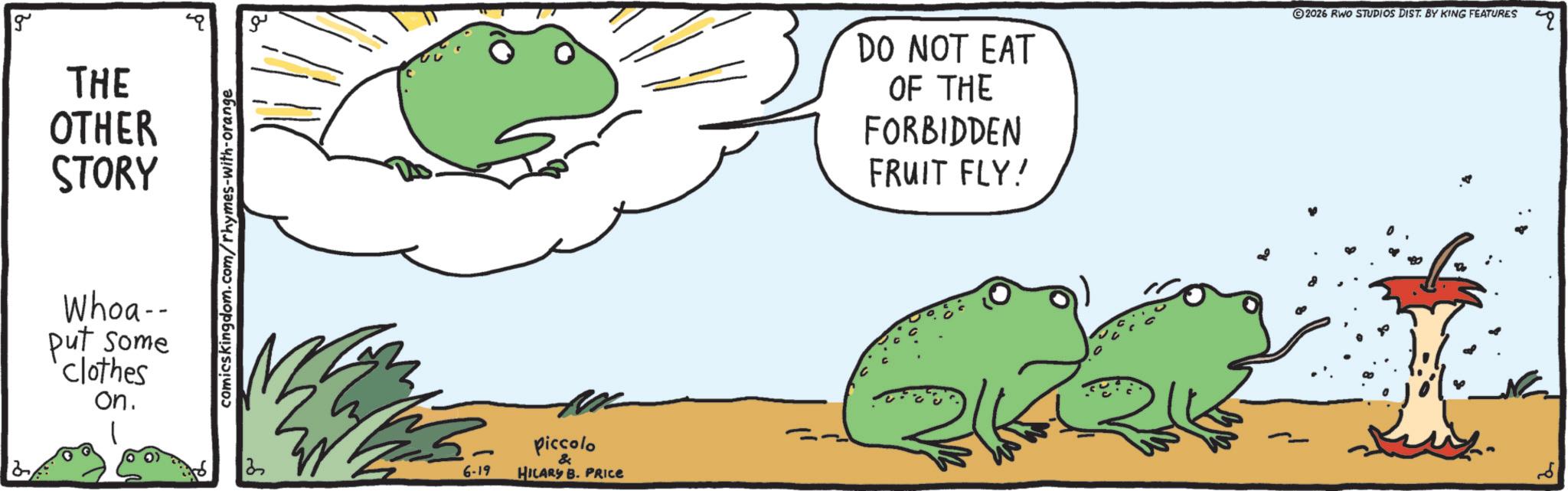Frog OCR: g THE OTHER STORY Whoa-- put some clothes on. comicskingdom.com/rhymes-with-orange ? 6-19 piccolo & HILARY B. PRICE DO NOT EAT OF THE FORBIDDEN FRUIT FLY! 2026 RWO STUDIOS DIST. BY KING FEATURES g THE OTHER STORY Whoa-- put some clothes on . comicskingdom.com/rhymes-with-orange ? 6-19 piccolo & HILARY B. PRICE DO NOT EAT OF THE FORBIDDEN FRUIT FLY ! 2026 RWO STUDIOS DIST . BY KING FEATURES