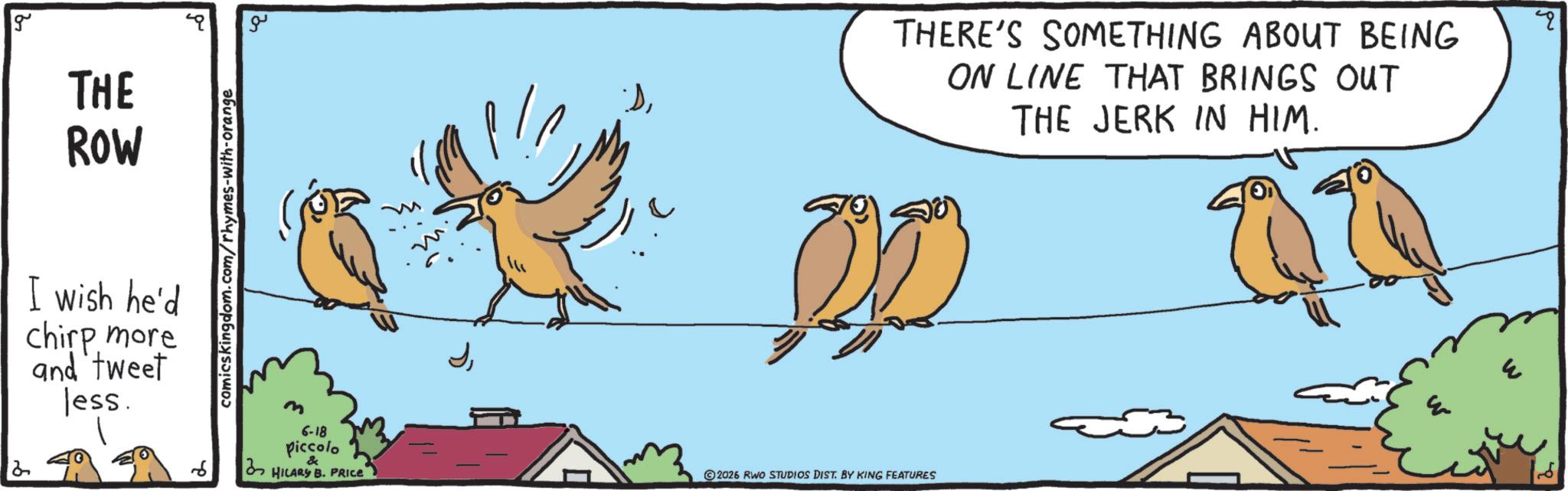 Feather OCR: g THE ROW I wish he'd chirp more and tweet less. comicskingdom.com/rhymes-with-orange ?? 6 m 6-18 Piccolo HILARY B. PRICE THERE'S SOMETHING ABOUT BEING ON LINE THAT BRINGS OUT THE JERK IN HIM. E 2026 RWO STUDIOS DIST. BY KING FEATURES ? g THE ROW I wish he'd chirp more and tweet less . comicskingdom.com/rhymes-with-orange ?? 6 m 6-18 Piccolo HILARY B. PRICE THERE'S SOMETHING ABOUT BEING ON LINE THAT BRINGS OUT THE JERK IN HIM . E 2026 RWO STUDIOS DIST . BY KING FEATURES ?
