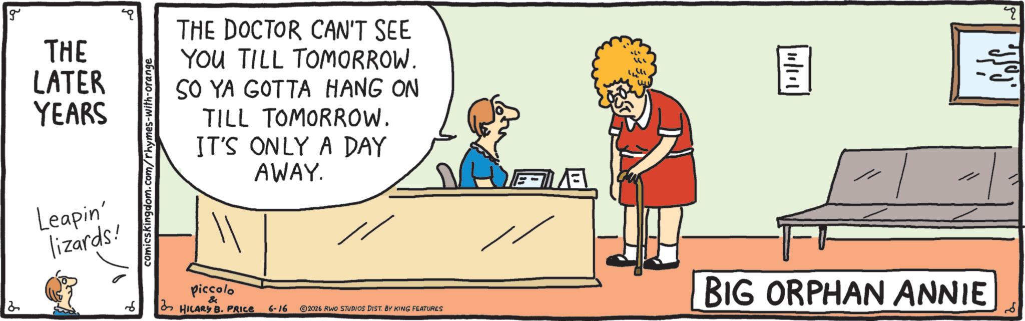 Animation OCR: g THE LATER YEARS 2 Leapin' lizards! comicskingdom.com/rhymes-with-orange THE DOCTOR CAN'T SEE YOU TILL TOMORROW. SO YA GOTTA HANG ON TILL TOMORROW. IT'S ONLY A DAY AWAY. piccolo & HILARY B. PRICE ?? 6-16 2026 RWO STUDIOS DIST. BY KING FEATURES ?? ? BIG ORPHAN ANNIE ? g THE LATER YEARS 2 Leapin ' lizards ! comicskingdom.com/rhymes-with-orange THE DOCTOR CAN'T SEE YOU TILL TOMORROW . SO YA GOTTA HANG ON TILL TOMORROW . IT'S ONLY A DAY AWAY . piccolo & HILARY B. PRICE ?? 6-16 2026 RWO STUDIOS DIST . BY KING FEATURES ? ? ? BIG ORPHAN ANNIE ?