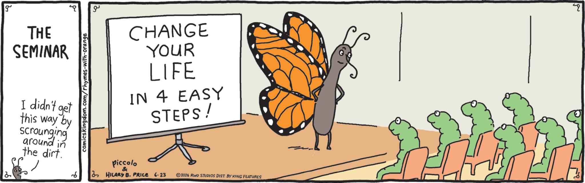 Brush-footed butterflies OCR: g THE SEMINAR I didn't get this way by scrounging around in the dirt.6 comicskingdom.com/rhymes-with-orange ?? CHANGE YOUR LIFE IN 4 EASY STEPS! piccolo & 3 HILARY B. PRICE 6-23 2026 RWO STUDIOS DIST. BY KING FEATURES " g THE SEMINAR I didn't get this way by scrounging around in the dirt .6 comicskingdom.com/rhymes-with-orange ?? CHANGE YOUR LIFE IN 4 EASY STEPS ! piccolo & 3 HILARY B. PRICE 6-23 2026 RWO STUDIOS DIST . BY KING FEATURES "