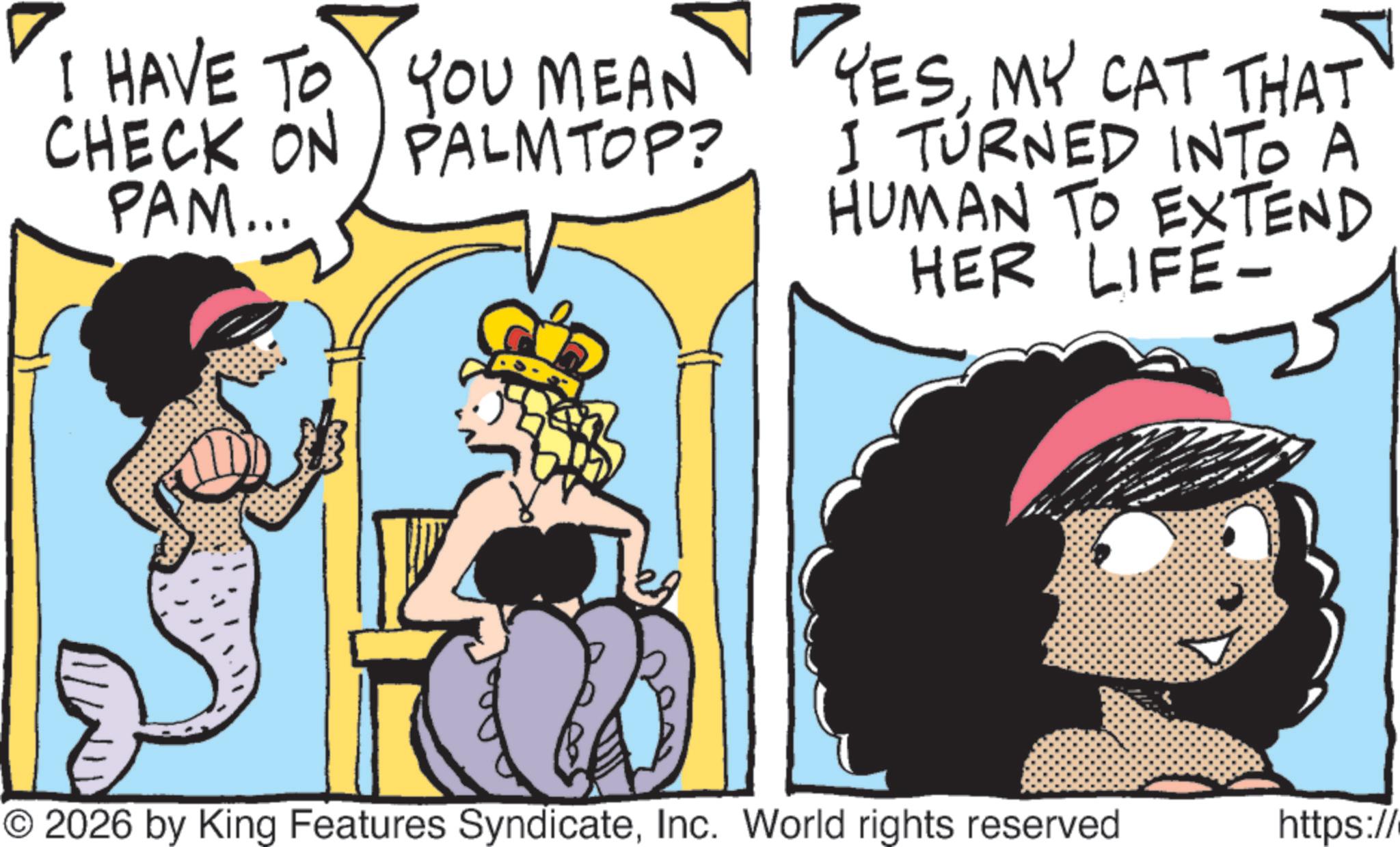 Graphics OCR: I HAVE TO YOU MEAN CHECK ON PALMTOP? PAM... YESMY CAT THAT I TURNED INTO A HUMAN TO EXTEND HER LIFE- © 2026 by King Features SyndicateInc. World rights reserved https:// I HAVE TO YOU MEAN CHECK ON PALMTOP ? PAM ... YESMY CAT THAT I TURNED INTO A HUMAN TO EXTEND HER LIFE- © 2026 by King Features SyndicateInc. World rights reserved https : //