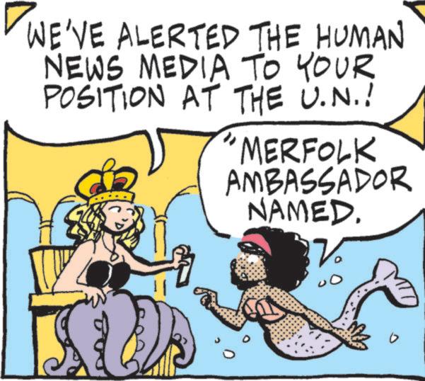 Graphics OCR: WE'VE ALERTED THE HUMAN NEWS MEDIA TO YOUR POSITION AT THE U.N.! "MERFOLK AMBASSADOR NAMED. WE'VE ALERTED THE HUMAN NEWS MEDIA TO YOUR POSITION AT THE U.N. ! " MERFOLK AMBASSADOR NAMED .