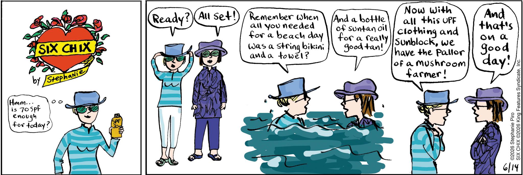 Clip art OCR: SIX CHIX by Stephanie (Hmm... is 70 Spf enough for today? (Ready? All set! Remember when all you needed for a beach day was a string bikini and a towel? And a bottle of suntan oil Now with all this UPF Clothing and for a really Sunblockwe And that's on a good tan!! have the Pallor good of a mushroom day! farmer! ©2026 Stephanie Piro SIX CHIX ©2026 King Features SyndicateInc. 6/14 SIX CHIX by Stephanie ( Hmm ... is 70 Spf enough for today ? ( Ready ? All set ! Remember when all you needed for a beach day was a string bikini and a towel ? And a bottle of suntan oil Now with all this UPF Clothing and for a really Sunblockwe And that's on a good tan !! have the Pallor good of a mushroom day ! farmer ! © 2026 Stephanie Piro SIX CHIX © 2026 King Features SyndicateInc. 6/14