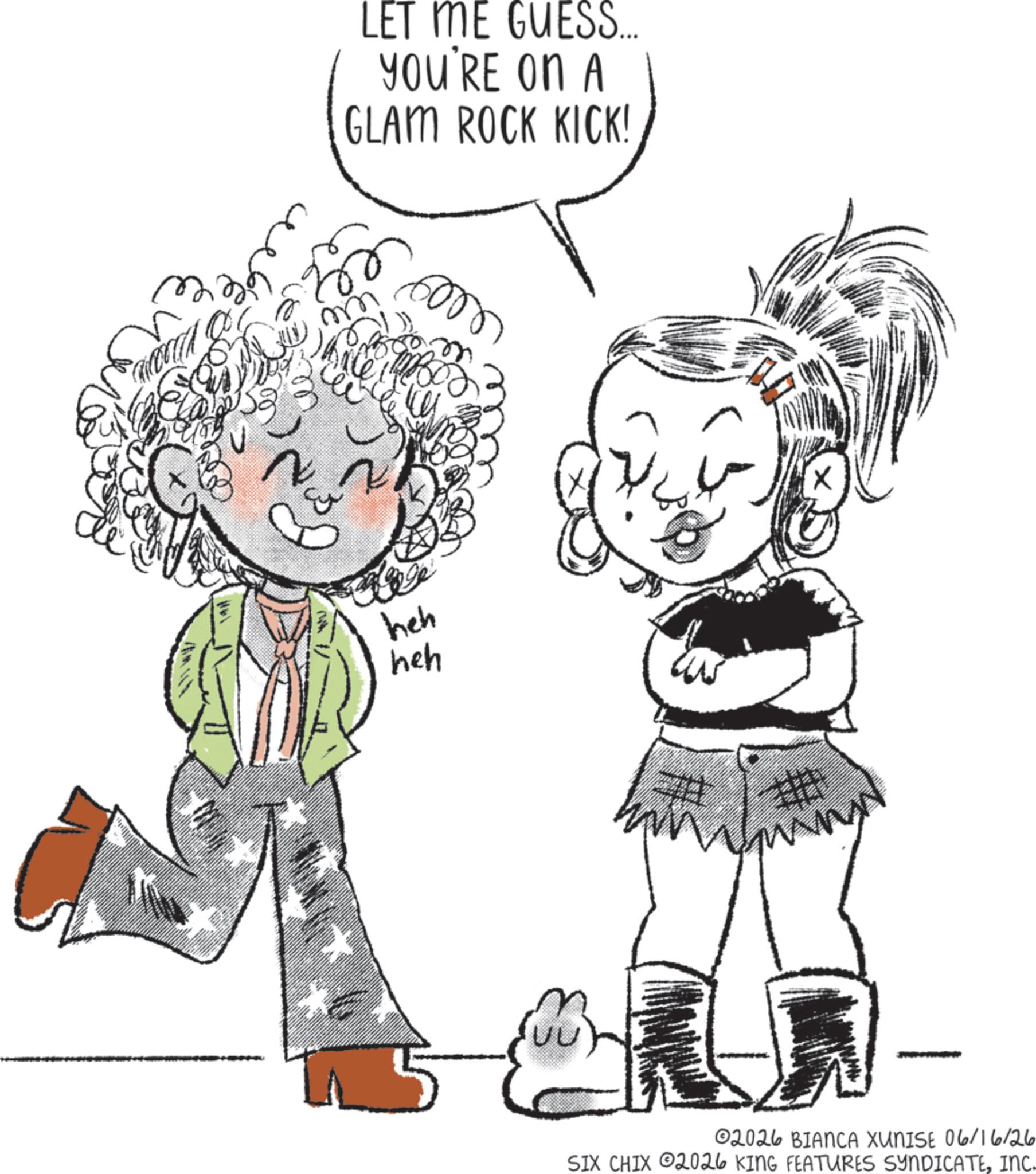 Fiction OCR: LET ME GUESS... YOU'RE ON A GLAM ROCK KICK! m N 6000 heh heh 02026 BIANCA XUNISE 06/16/26 SIX CHIX 2026 KING FEATURES SYNDICATEINC. LET ME GUESS ... YOU'RE ON A GLAM ROCK KICK ! m N 6000 heh heh 02026 BIANCA XUNISE 06/16/26 SIX CHIX 2026 KING FEATURES SYNDICATEINC .