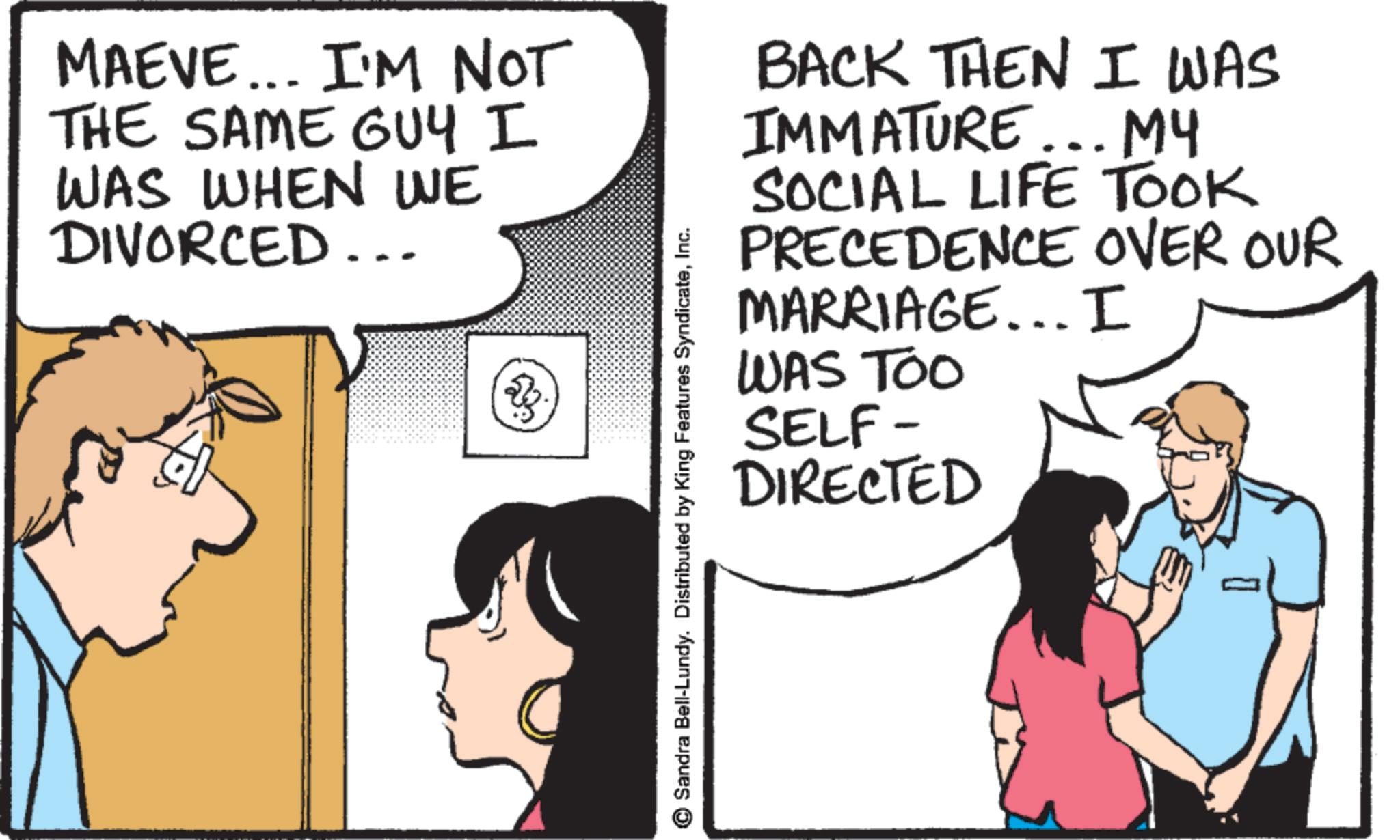 Comic book OCR: MAEVE... I'M NOT THE SAME GUY I WAS WHEN WE DIVORCED... Sandra Bell-Lundy. Distributed by King Features SyndicateInc. BACK THEN I WAS IMMATURE... MY SOCIAL LIFE TOOK PRECEDENCE OVER OUR MARRIAGE... I WAS TOO SELF- DIRECTED MAEVE ... I'M NOT THE SAME GUY I WAS WHEN WE DIVORCED ... Sandra Bell - Lundy . Distributed by King Features SyndicateInc. BACK THEN I WAS IMMATURE ... MY SOCIAL LIFE TOOK PRECEDENCE OVER OUR MARRIAGE ... I WAS TOO SELF- DIRECTED