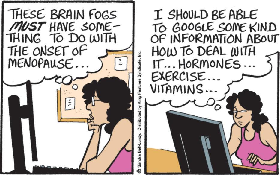Fiction OCR: THESE BRAIN FOGS MUST HAVE SOME- THING TO DO WITH THE ONSET OF MENOPAUSE... ell Sandra Bell-Lundy. Distributed by King Features SyndicateInc. I SHOULD BE ABLE TO GOOGLE SOME KIND OF INFORMATION ABOUT HOW TO DEAL WITH IT... HORMONES... EXERCISE... VITAMINS... % THESE BRAIN FOGS MUST HAVE SOME- THING TO DO WITH THE ONSET OF MENOPAUSE ... ell Sandra Bell - Lundy . Distributed by King Features SyndicateInc. I SHOULD BE ABLE TO GOOGLE SOME KIND OF INFORMATION ABOUT HOW TO DEAL WITH IT ... HORMONES ... EXERCISE ... VITAMINS ... %