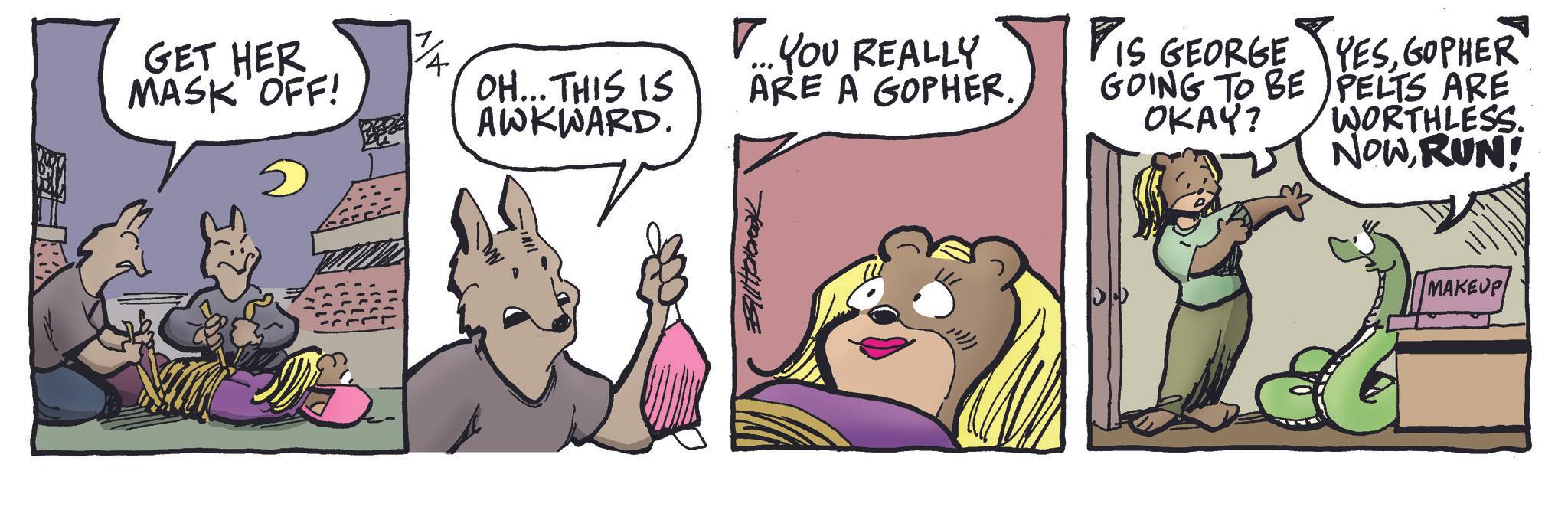 Publication OCR: GET HER MASK OFF! YOU REALLY OH... THIS IS AWKWARD. ARE A GOPHER. Billabrook PIS GEORGE YESGOPHER GOING TO BE OKAY? PELTS ARE WORTHLESS. NOWRUN! MAKEUP GET HER MASK OFF ! YOU REALLY OH ... THIS IS AWKWARD . ARE A GOPHER . Billabrook PIS GEORGE YESGOPHER GOING TO BE OKAY ? PELTS ARE WORTHLESS . NOWRUN ! MAKEUP