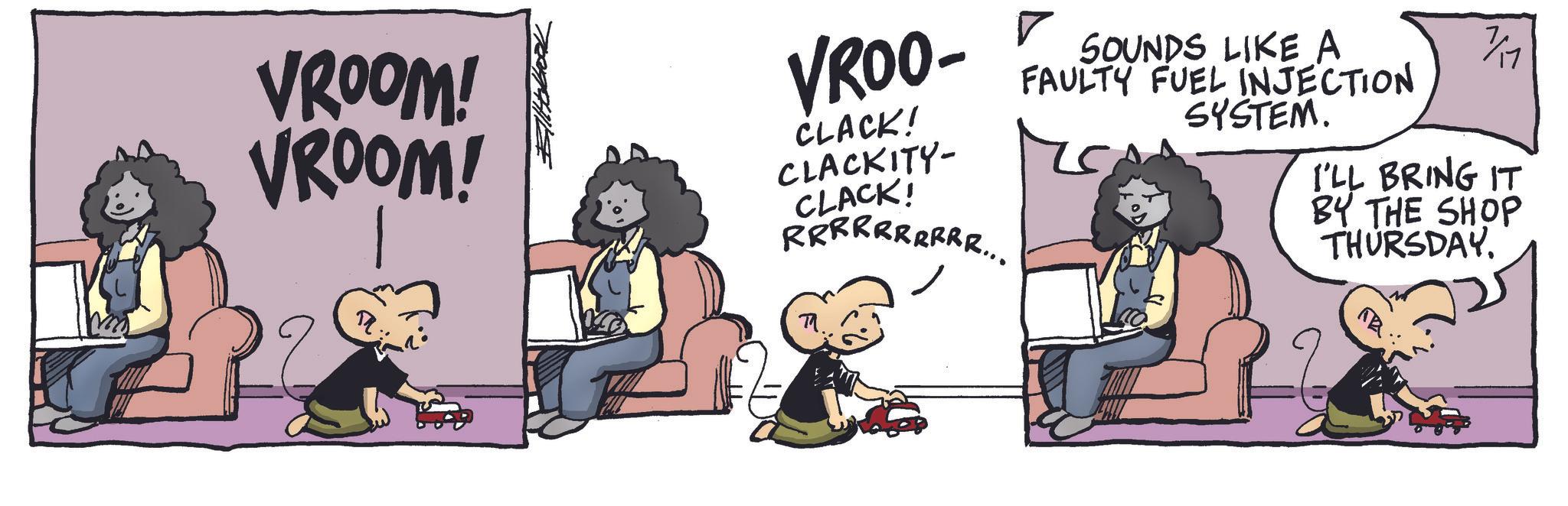 Fictional character OCR: SOUNDS LIKE A FAULTY FUEL INJECTION SYSTEM. 1/11 I'LL BRING IT VROOM! VROOM! VROO- ? CLACK! CLACKITY- CLACK! RRRRRRRRRR... BY THE SHOP THURSDAY. SOUNDS LIKE A FAULTY FUEL INJECTION SYSTEM . 1/11 I'LL BRING IT VROOM ! VROOM ! VROO- ? CLACK ! CLACKITY- CLACK ! RRRRRRRRRR ... BY THE SHOP THURSDAY .
