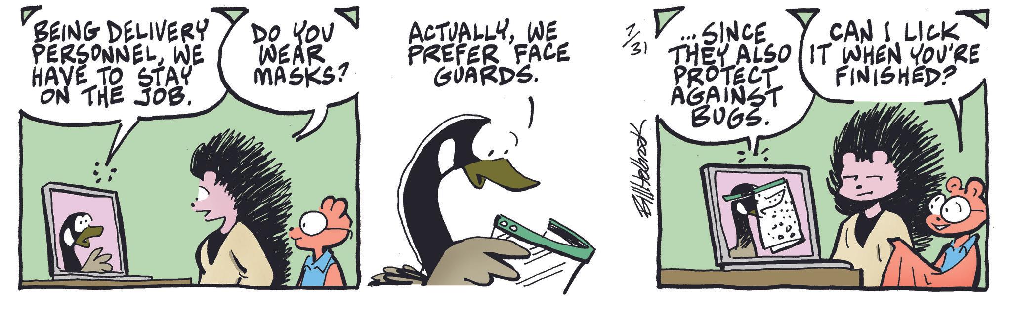 Comics OCR: ? BEING DELIVERY PERSONNELWE HAVE TO STAY ON THE JOB. DO YOU WEAR MASKS? ACTUALLYWE PREFER FACE GUARDS. 1/31 ? ... SINCE Y CAN I. LICK THEY ALSO IT WHEN YOU'RE PROTECT FINISHED? Bill Holbrook AGAINST BUGS. ? BEING DELIVERY PERSONNELWE HAVE TO STAY ON THE JOB . DO YOU WEAR MASKS ? ACTUALLYWE PREFER FACE GUARDS . 1/31 ? ... SINCE Y CAN I. LICK THEY ALSO IT WHEN YOU'RE PROTECT FINISHED ? Bill Holbrook AGAINST BUGS .