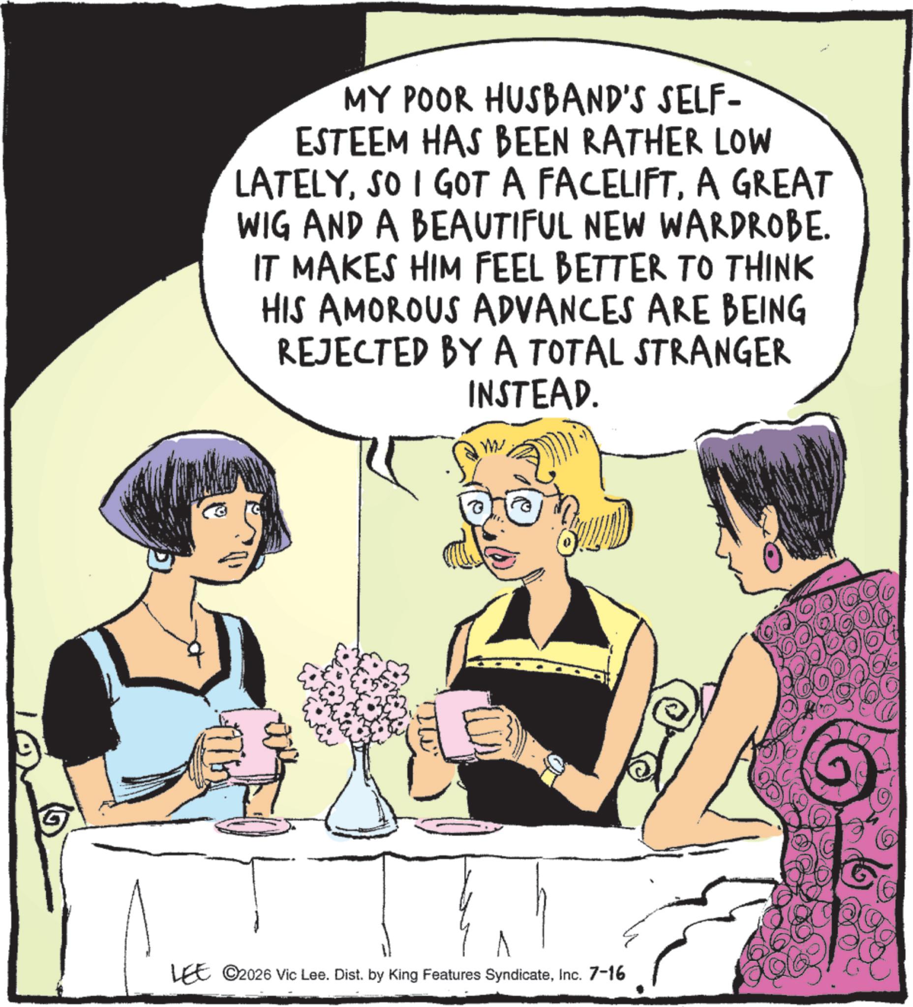 Animated cartoon OCR: MY POOR HUSBAND'S SELF- ESTEEM HAS BEEN RATHER LOW LATELYA GREAT WIG AND A BEAUTIFUL NEW WARDROBE. IT MAKES HIM FEEL BETTER TO THINK HIS AMOROUS ADVANCES ARE BEING REJECTED BY A TOTAL STRANGER INSTEAD. ?? LEE ©2026 Vic Lee. Dist. by King Features SyndicateInc. 7-16 MY POOR HUSBAND'S SELF- ESTEEM HAS BEEN RATHER LOW LATELYSO I GOT A FACELIFTA GREAT WIG AND A BEAUTIFUL NEW WARDROBE . IT MAKES HIM FEEL BETTER TO THINK HIS AMOROUS ADVANCES ARE BEING REJECTED BY A TOTAL STRANGER INSTEAD . ?? LEE © 2026 Vic Lee . Dist . by King Features SyndicateInc. 7-16