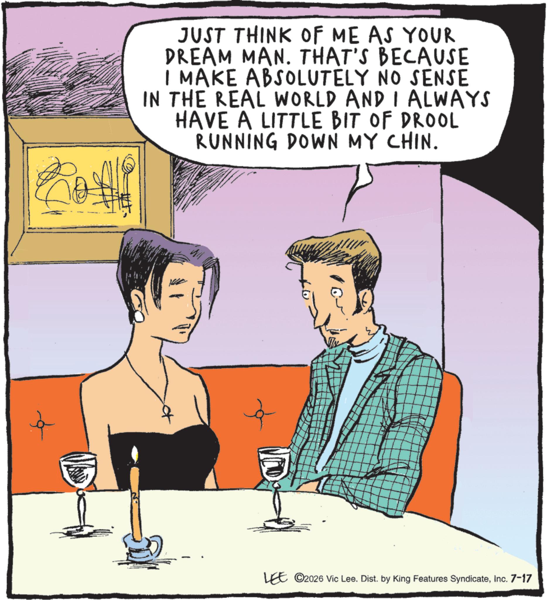 Animated cartoon OCR: JUST THINK OF ME AS YOUR DREAM MAN. THAT'S BECAUSE I MAKE ABSOLUTELY NO SENSE IN THE REAL WORLD AND I ALWAYS HAVE A LITTLE BIT OF DROOL RUNNING DOWN MY CHIN. LEE ©2026 Vic Lee. Dist. by King Features SyndicateInc. 7-17 JUST THINK OF ME AS YOUR DREAM MAN . THAT'S BECAUSE I MAKE ABSOLUTELY NO SENSE IN THE REAL WORLD AND I ALWAYS HAVE A LITTLE BIT OF DROOL RUNNING DOWN MY CHIN . LEE © 2026 Vic Lee . Dist . by King Features SyndicateInc. 7-17