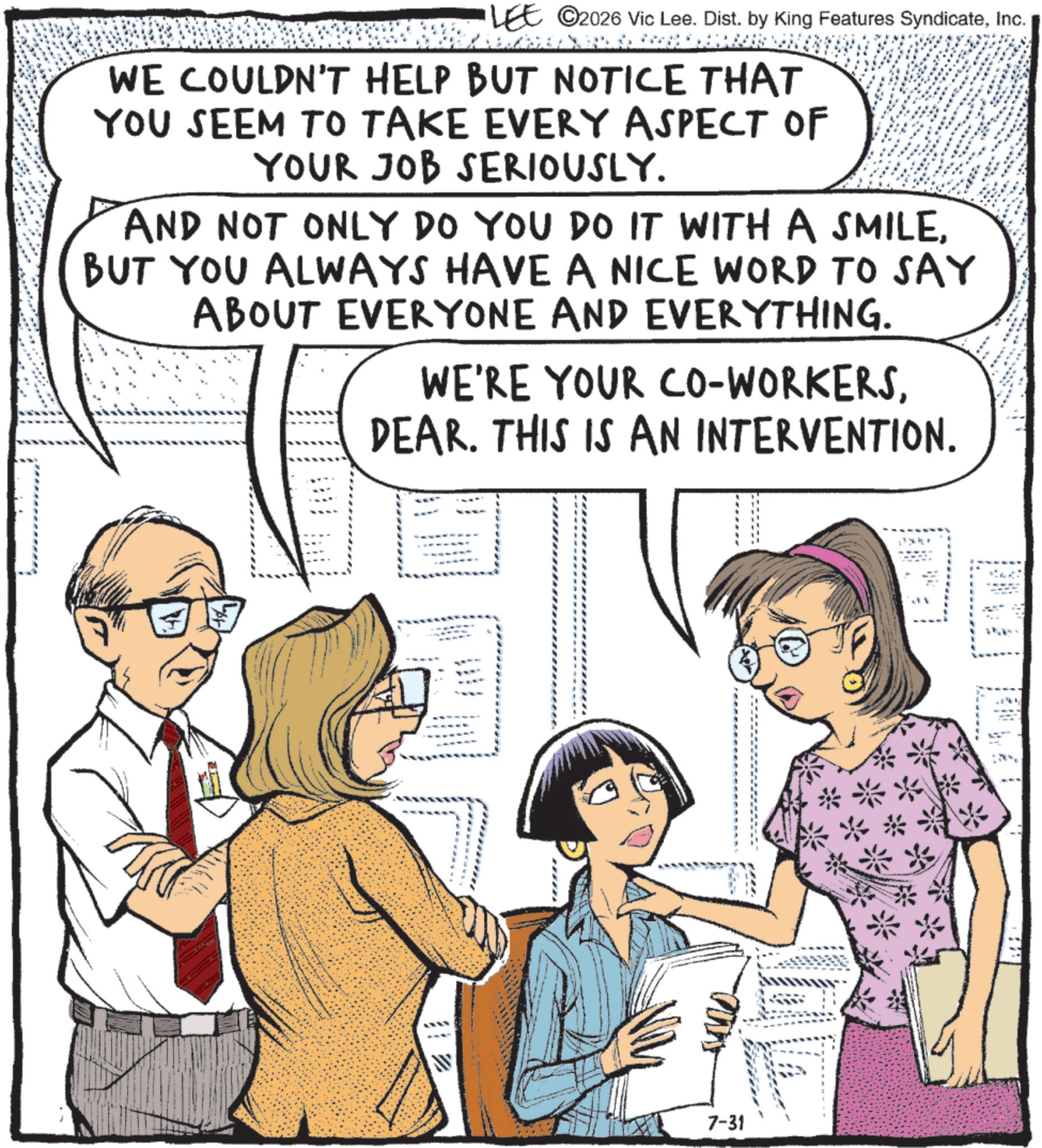 Animated cartoon OCR: LEE ©2026 Vic Lee. Dist. by King Features SyndicateInc. WE COULDN'T HELP BUT NOTICE THAT YOU SEEM TO TAKE EVERY ASPECT OF YOUR JOB SERIOUSLY. AND NOT ONLY DO YOU DO IT WITH A SMILEBUT YOU ALWAYS HAVE A NICE WORD TO SAY ABOUT EVERYONE AND EVERYTHING. WE'RE YOUR CO-WORKERSDEAR. THIS IS AN INTERVENTION. 7-31 LEE © 2026 Vic Lee . Dist . by King Features SyndicateInc. WE COULDN'T HELP BUT NOTICE THAT YOU SEEM TO TAKE EVERY ASPECT OF YOUR JOB SERIOUSLY . AND NOT ONLY DO YOU DO IT WITH A SMILEBUT YOU ALWAYS HAVE A NICE WORD TO SAY ABOUT EVERYONE AND EVERYTHING . WE'RE YOUR CO - WORKERSDEAR . THIS IS AN INTERVENTION . 7-31