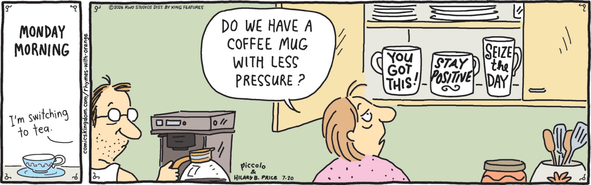 Graphics OCR: 2 g MONDAY MORNING I'm switching to tea. comicskingdom.com/rhymes-with-orange ?? ©2026 RWO STUDIOS DIST. BY KING FEATURES DO WE HAVE A COFFEE MUG WITH LESS PRESSURE? Piccolo & HILARY B. PRIce 7-20 YOU GOT STAY SEIZE the THIS! - POSITIVE DAY 36 2 g MONDAY MORNING I'm switching to tea . comicskingdom.com/rhymes-with-orange ?? © 2026 RWO STUDIOS DIST . BY KING FEATURES DO WE HAVE A COFFEE MUG WITH LESS PRESSURE ? Piccolo & HILARY B. PRIce 7-20 YOU GOT STAY SEIZE the THIS ! - POSITIVE DAY 36