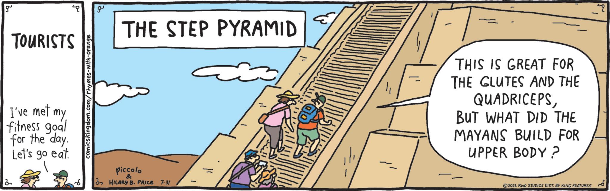 OCR: g TOURISTS I've met my fitness goal for the day. Let's go eat. comicskingdom.com/rhymes-with-orange ?? THE STEP PYRAMID piccolo & HILARY B. PRICE 7-31 THIS IS GREAT FOR THE GLUTES AND THE QUADRICEPSBUT WHAT DID THE MAYANS BUILD FOR UPPER BODY? 2026 RWO STUDIOS DIST. BY KING FEATURES Q g TOURISTS I've met my fitness goal for the day . Let's go eat . comicskingdom.com/rhymes-with-orange ?? THE STEP PYRAMID piccolo & HILARY B. PRICE 7-31 THIS IS GREAT FOR THE GLUTES AND THE QUADRICEPSBUT WHAT DID THE MAYANS BUILD FOR UPPER BODY ? 2026 RWO STUDIOS DIST . BY KING FEATURES Q
