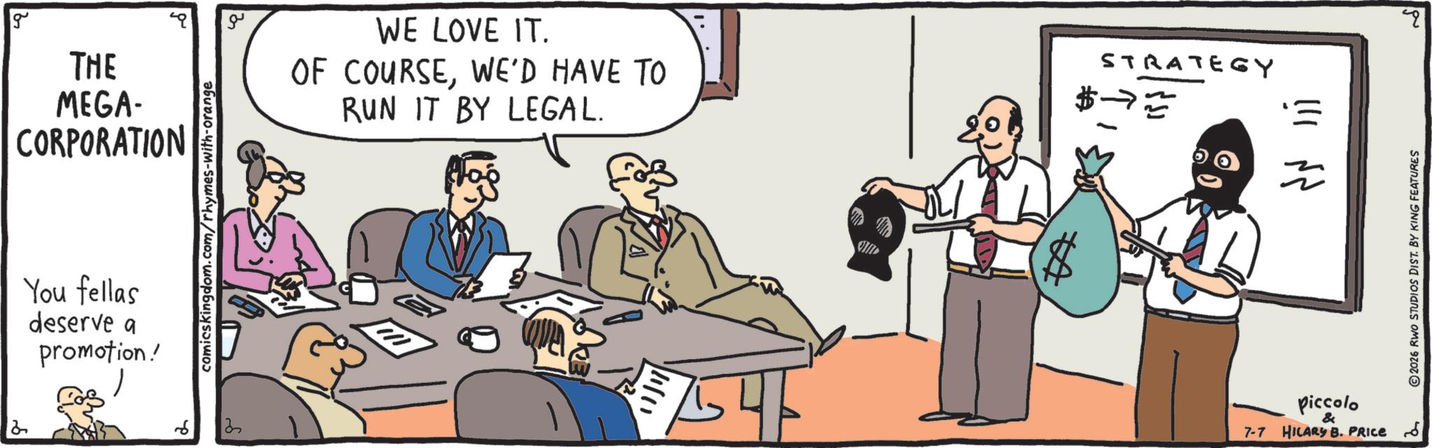 Hearing OCR: g ?? THE MEGA- CORPORATION You fellas deserve a promotion!comicskingdom.com/rhymes-with-orange 2 WE LOVE IT. OF COURSEWE'D HAVE TO RUN IT BY LEGAL. 11/11/ 54 IF STRATEGY $ 2 Piccolo & 7-7 HILARY B. PRICE 6 ©2026 RWO STUDIOS DIST. BY KING FEATURES ? g ?? THE MEGA- CORPORATION You fellas deserve a promotion !comicskingdom.com/rhymes-with-orange 2 WE LOVE IT . OF COURSEWE'D HAVE TO RUN IT BY LEGAL . 11 / 11 / 54 IF STRATEGY $ 2 Piccolo & 7-7 HILARY B. PRICE 6 © 2026 RWO STUDIOS DIST . BY KING FEATURES ?