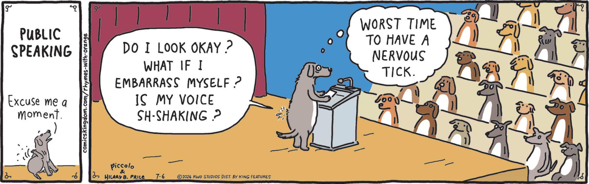 Animation OCR: g PUBLIC SPEAKING Excuse me a moment. comicskingdom.com/rhymes-with-orange DO I LOOK OKAY? WHAT IF I EMBARRASS MYSELF? IS MY VOICE SH-SHAKING? piccolo & HILARY B. PRICE 7-6 2026 RWO STUDIOS DIST. BY KING FEATURES US WORST TIME TO HAVE A NERVOUS TICK. g PUBLIC SPEAKING Excuse me a moment . comicskingdom.com/rhymes-with-orange DO I LOOK OKAY ? WHAT IF I EMBARRASS MYSELF ? IS MY VOICE SH - SHAKING ? piccolo & HILARY B. PRICE 7-6 2026 RWO STUDIOS DIST . BY KING FEATURES US WORST TIME TO HAVE A NERVOUS TICK .