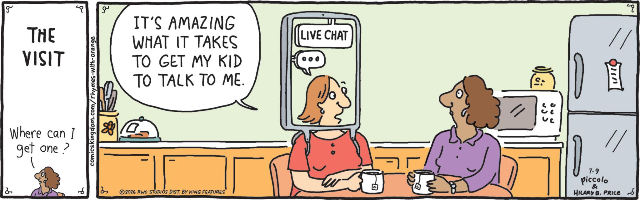 Working animal OCR: 2 g THE VISIT Where can I get one? 1 comicskingdom.com/rhymes-with-orange ?? IT'S AMAZING WHAT IT TAKES TO GET MY KID TO TALK TO ME. LIVE CHAT 4 ? 2026 RWO STUDIOS DIST. BY KING FEATURES 7-9 Piccolo & HILARY B. PRICE 2 g THE VISIT Where can I get one ? 1 comicskingdom.com/rhymes-with-orange ?? IT'S AMAZING WHAT IT TAKES TO GET MY KID TO TALK TO ME . LIVE CHAT 4 ? 2026 RWO STUDIOS DIST . BY KING FEATURES 7-9 Piccolo & HILARY B. PRICE