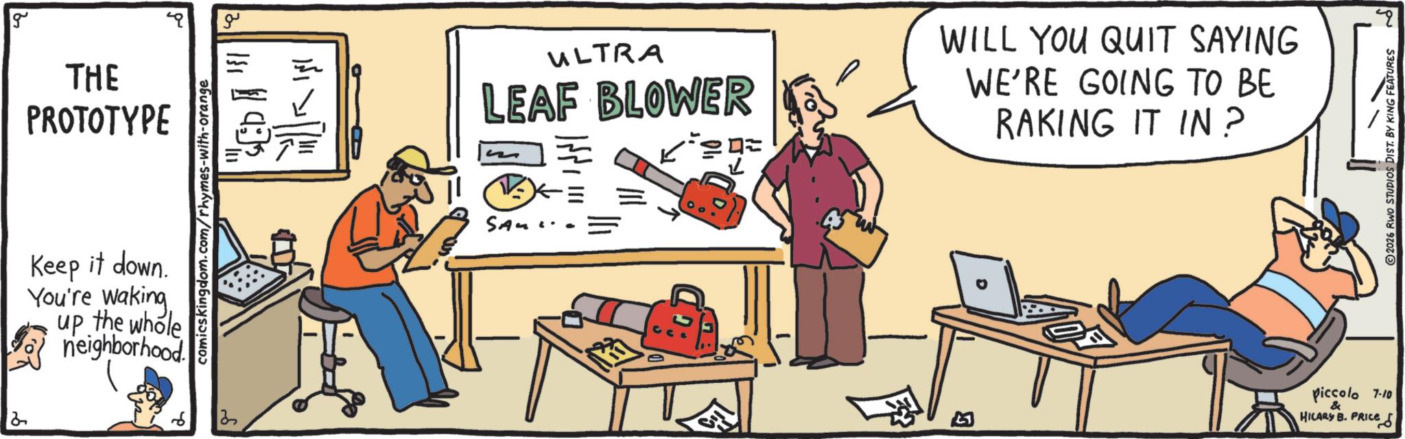 OCR: g ?? THE PROTOTYPE Keep it down. You're waking up the whole neighborhood comicskingdom.com/rhymes-with-orange 13 2 ???? ULTRA LEAF BLOWER WILL YOU QUIT SAYING WE'RE GOING TO BE RAKING IT IN? SA D B ? 2026 RWO STUDIOS DIST. BY KING FEATURES Piccolo 7.10 & HILARY B. PRICE g ?? THE PROTOTYPE Keep it down . You're waking up the whole neighborhood comicskingdom.com/rhymes-with-orange 13 2 ???? ULTRA LEAF BLOWER WILL YOU QUIT SAYING WE'RE GOING TO BE RAKING IT IN ? SA D B ? 2026 RWO STUDIOS DIST . BY KING FEATURES Piccolo 7.10 & HILARY B. PRICE