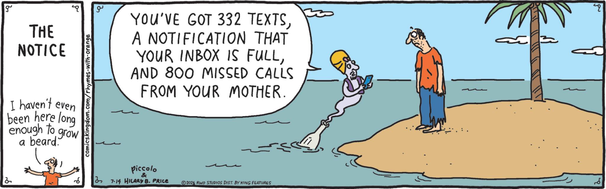 Animation OCR: 2 g THE NOTICE I haven't even been here long enough to a beard. grow comicskingdom.com/rhymes-with-orange ?? YOU'VE GOT 332 TEXTSA NOTIFICATION THAT YOUR INBOX IS FULLAND 800 MISSED CALLS FROM YOUR MOTHER. piccolo 37-14 HILARY B. PRICE & 2026 RWO STUDIOS DIST. BY KING FEATURES 2 g THE NOTICE I haven't even been here long enough to a beard . grow comicskingdom.com/rhymes-with-orange ?? YOU'VE GOT 332 TEXTSA NOTIFICATION THAT YOUR INBOX IS FULLAND 800 MISSED CALLS FROM YOUR MOTHER . piccolo 37-14 HILARY B. PRICE & 2026 RWO STUDIOS DIST . BY KING FEATURES
