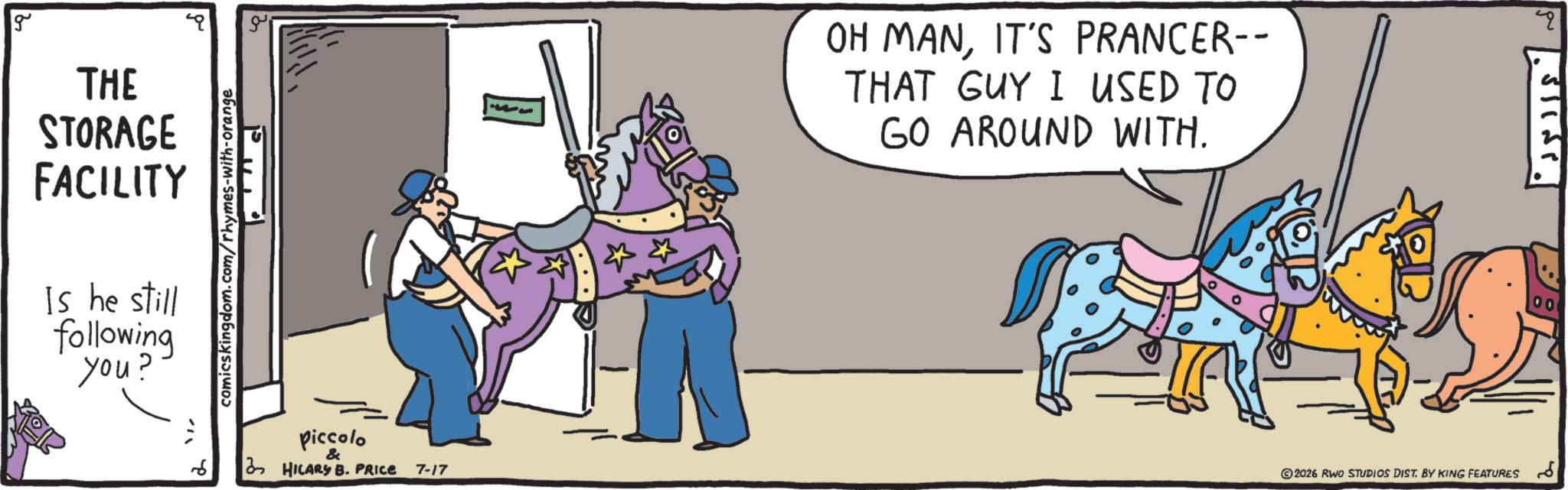 Rein OCR: g THE STORAGE FACILITY Is he still following you? comicskingdom.com/rhymes-with-orange Piccolo & 6 2 HILARY B. PRICE 7-17 OH MANIT'S PRANCER-- THAT GUY I USED TO GO AROUND WITH. ©2026 RWO STUDIOS DIST. BY KING FEATURES 6 00 g THE STORAGE FACILITY Is he still following you ? comicskingdom.com/rhymes-with-orange Piccolo & 6 2 HILARY B. PRICE 7-17 OH MANIT'S PRANCER-- THAT GUY I USED TO GO AROUND WITH . © 2026 RWO STUDIOS DIST . BY KING FEATURES 6 00