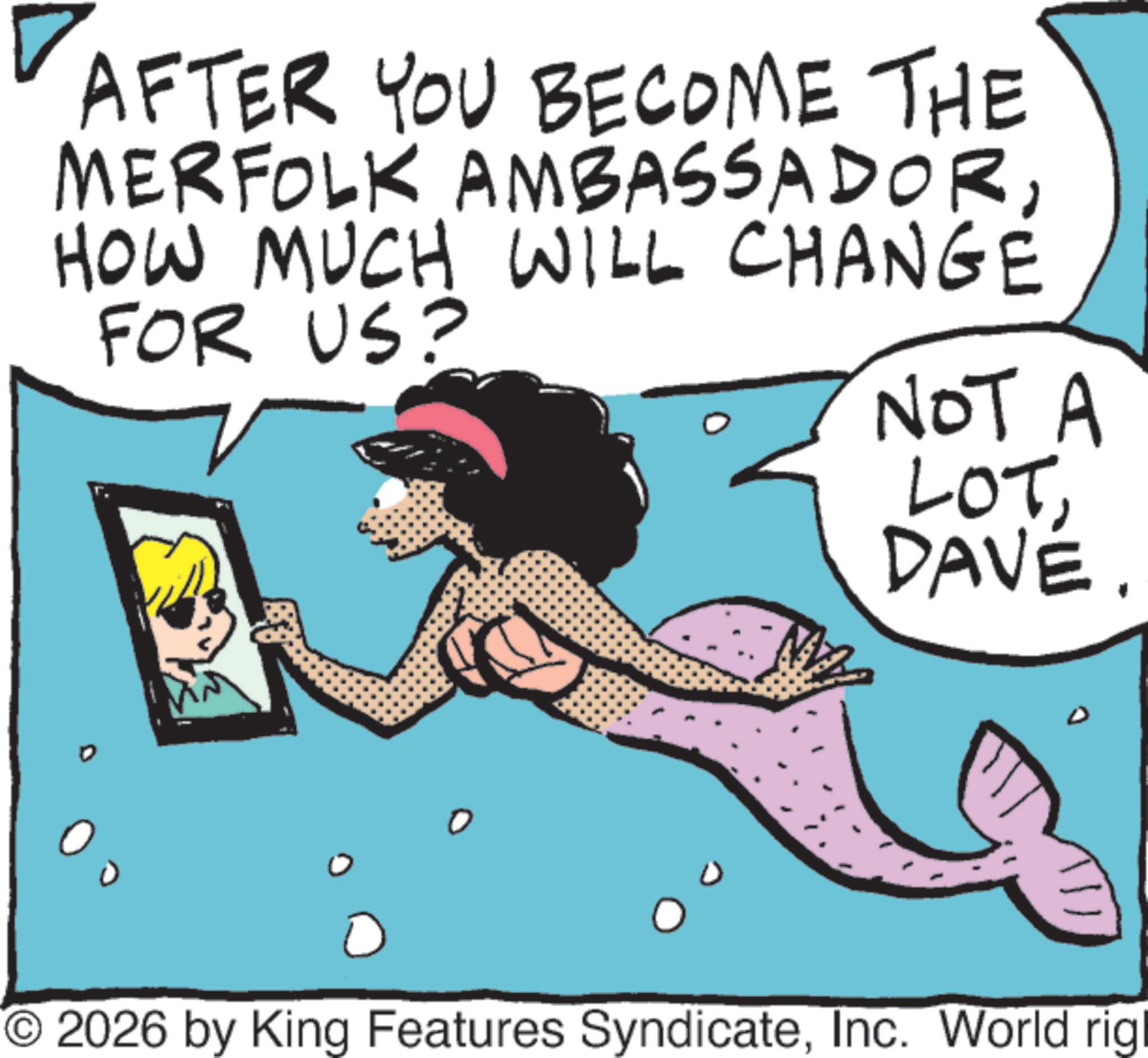 Graphics OCR: AFTER YOU BECOME THE MERFOLK AMBASSADORHOW MUCH WILL CHANGE FOR US? NOT A LOTDAVE. O2026 by King Features SyndicateInc. World rigl AFTER YOU BECOME THE MERFOLK AMBASSADORHOW MUCH WILL CHANGE FOR US ? NOT A LOTDAVE . O2026 by King Features SyndicateInc. World rigl