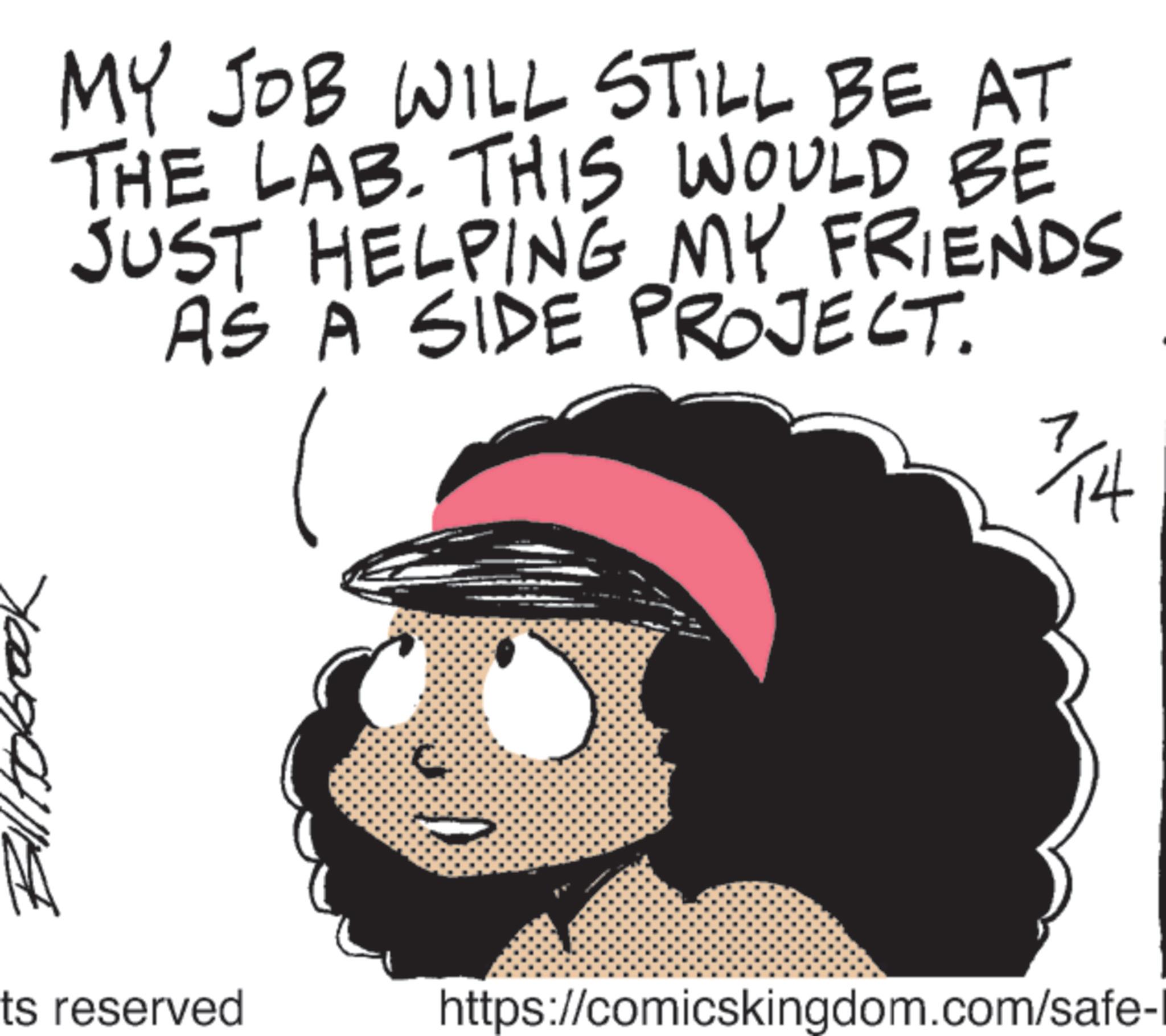 Clip art OCR: MY JOB WILL STILL BE AT THE LAB. THIS WOULD BE JUST HELPING MY FRIENDS AS A SIDE PROJECT. 7/14 ts reserved https://comicskingdom.com/safe-1 MY JOB WILL STILL BE AT THE LAB . THIS WOULD BE JUST HELPING MY FRIENDS AS A SIDE PROJECT . 7/14 ts reserved https://comicskingdom.com/safe-1