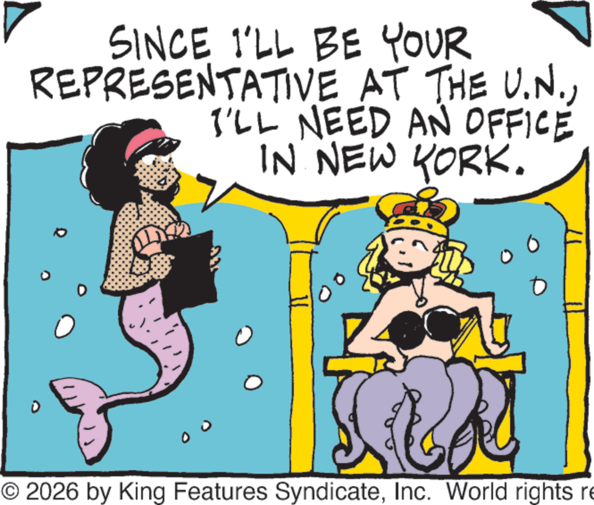 Comics OCR: SINCE I'LL BE YOUR REPRESENTATIVE AT THE U.N.I'LL NEED AN OFFICE IN NEW YORK. © 2026 by King Features SyndicateInc. World rights re SINCE I'LL BE YOUR REPRESENTATIVE AT THE U.N.I'LL NEED AN OFFICE IN NEW YORK . © 2026 by King Features SyndicateInc. World rights re