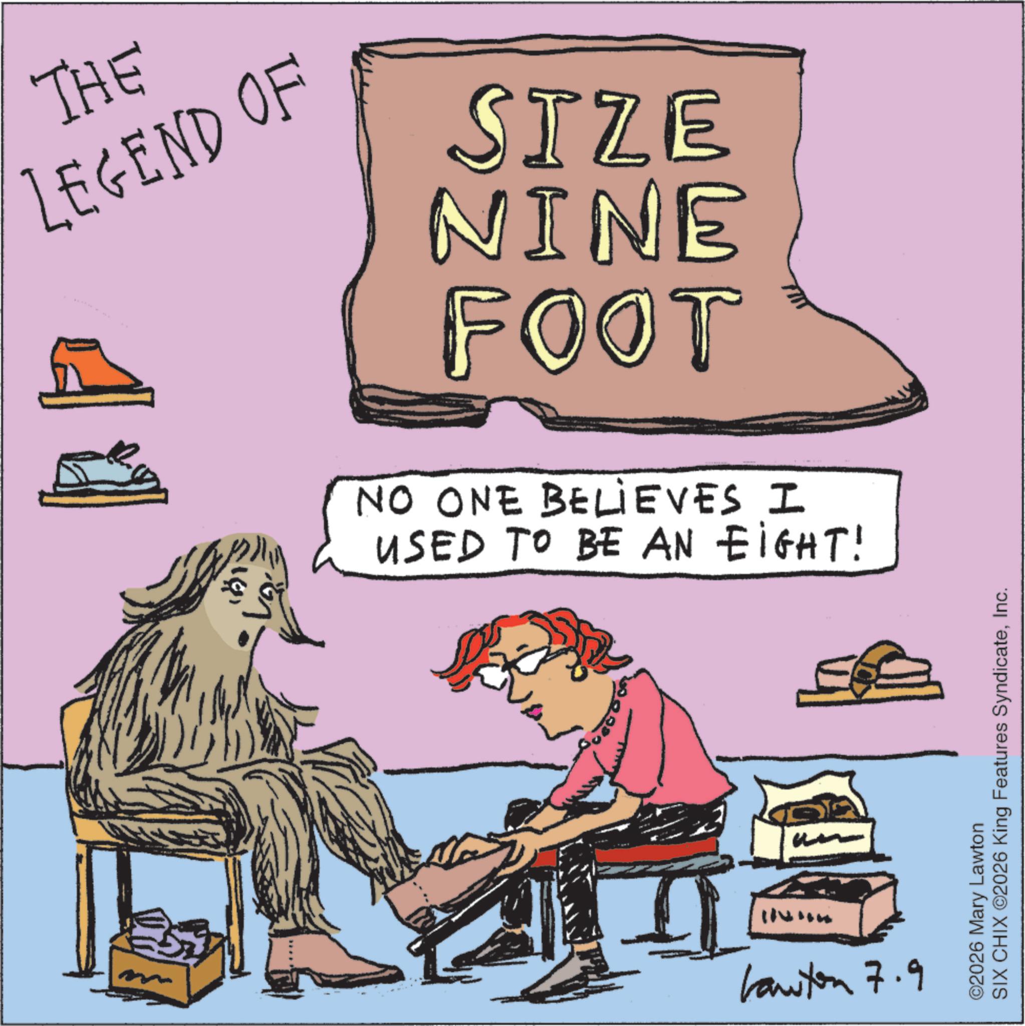 Foot OCR: THE LEGEND OF SIZE NINE FOOT NO ONE BELIEVES I USED TO BE AN EIGHT! Lawton 7.9 SIX CHIX ©2026 King Features SyndicateInc. ©2026 Mary Lawton THE LEGEND OF SIZE NINE FOOT NO ONE BELIEVES I USED TO BE AN EIGHT ! Lawton 7.9 SIX CHIX © 2026 King Features SyndicateInc. © 2026 Mary Lawton