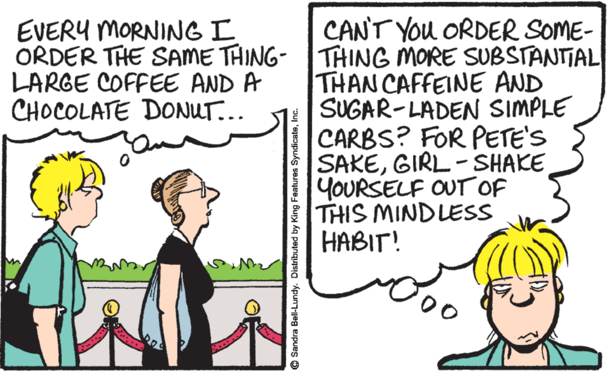 Fiction OCR: EVERY MORNING I ORDER THE SAME THING LARGE COFFEE AND A CHOCOLATE DONUT... Sandra Bell-Lundy. Distributed by King Features SyndicateInc. CAN'T YOU ORDER SOME- THING MORE SUBSTANTIAL THAN CAFFEINE AND SUGAR-LADEN SIMPLE CARBS? FOR PETE'S SAKEGIRL - SHAKE YOURSELF OUT OF THIS MINDLESS HABIT! 00 EVERY MORNING I ORDER THE SAME THING LARGE COFFEE AND A CHOCOLATE DONUT ... Sandra Bell - Lundy . Distributed by King Features SyndicateInc. CAN'T YOU ORDER SOME- THING MORE SUBSTANTIAL THAN CAFFEINE AND SUGAR - LADEN SIMPLE CARBS ? FOR PETE'S SAKEGIRL - SHAKE YOURSELF OUT OF THIS MINDLESS HABIT ! 00