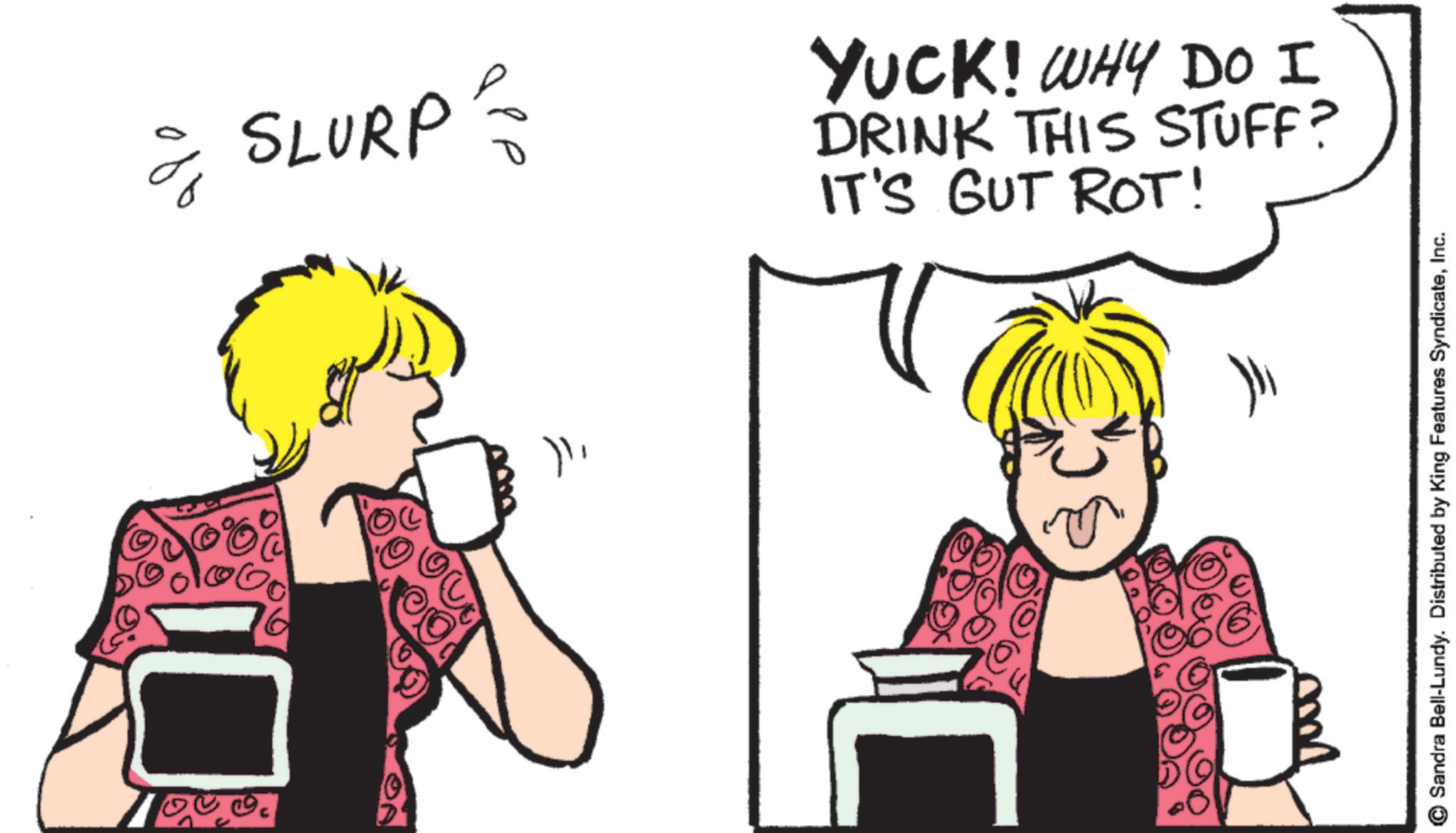 Drinking OCR: SLURP YUCK! WHY DO I DRINK THIS STUFF? IT'S GUT ROT! 16 C Sandra Bell-Lundy. Distributed by King Features SyndicateInc. SLURP YUCK ! WHY DO I DRINK THIS STUFF ? IT'S GUT ROT ! 16 C Sandra Bell - Lundy . Distributed by King Features Syndicate