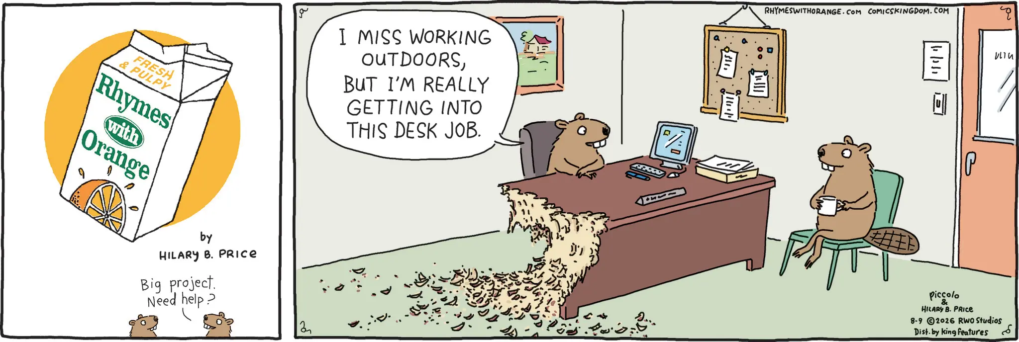 Rodent OCR: FRESH & PULPY Rhymes with Orange by HILARY B. PRICE Big project. Need help? I MISS WORKING OUTDOORSBUT I'M REALLY GETTING INTO THIS DESK JOB. F// 2 RHYMESWITHORANGE.COM COMICSKINGDOM.COM 11/111 E ??? Piccolo & HILARY B. PRICE 8-92026 RWO Studios Dist. by king features FRESH & PULPY Rhymes with Orange by HILARY B. PRICE Big project . Need help ? I MISS WORKING OUTDOORSBUT I'M REALLY GETTING INTO THIS DESK JOB . F // 2 RHYMESWITHORANGE.COM COMICSKINGDOM.COM 11/111 E ??? Piccolo & HILARY B. PRICE 8-92026 RWO Studios Dist . by king features