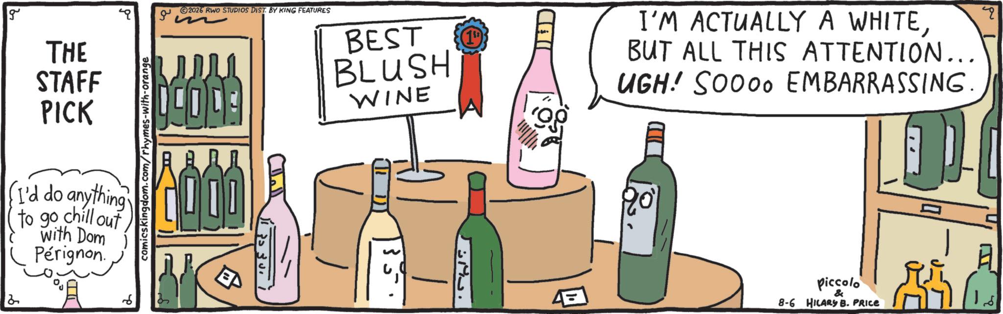 Dessert wine OCR: g THE STAFF PICK I'd do anything to go chill out with Dom Pérignon. 2 6 comicskingdom.com/rhymes-with-orange ?? 2026 RWO STUDIOS DIST. BY KING FEATURES CODE BEST BLUSH WINE (19) CHI ? I'M ACTUALLY A WHITEBUT ALL THIS ATTENTION... UGH! SOOOO EMBARRASSING. " Piccolo & 8-6 HILARY B. PRICE g THE STAFF PICK I'd do anything to go chill out with Dom Pérignon . 2 6 comicskingdom.com/rhymes-with-orange ?? 2026 RWO STUDIOS DIST . BY KING FEATURES CODE BEST BLUSH WINE ( 19 ) CHI ? I'M ACTUALLY A WHITEBUT ALL THIS ATTENTION ... UGH ! SOOOO EMBARRASSING . " Piccolo & 8-6 HILARY B. PRICE