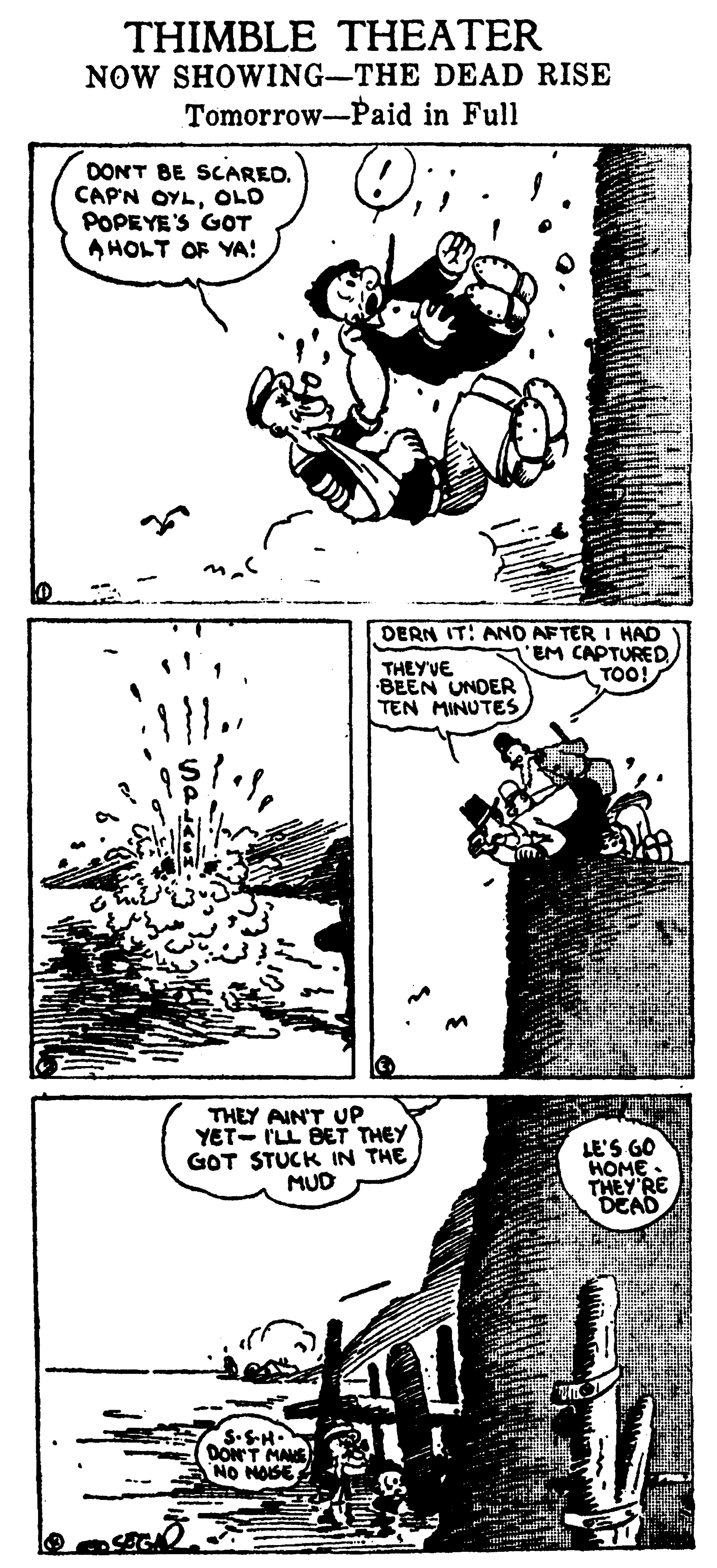 Art OCR: THIMBLE THEATER NOW SHOWING-THE DEAD RISE Tomorrow-Paid in Full DONT BE SCAREO. CAP'N OYLOLD POPEYE'S GOT A HOLT OF YA! DERN IT! AND AFTER I HAD EM CAPTURED TOO! THEY'VE BEEN UNDER TEN MINUTES THEY AIN'T UP YET- I'LL BET THEY GOT STUCK IN THE MUD LE'S GO HOME THEY RE DEAD S.SH. DONT MAS NO NOSE THIMBLE THEATER NOW SHOWING-THE DEAD RISE Tomorrow-Paid in Full DONT BE SCAREO. CAP'N OYLOLD POPEYE'S GOT A HOLT OF YA! DERN IT! AND AFTER I HAD EM CAPTURED TOO! THEY'VE BEEN UNDER TEN MINUTES THEY AIN'T UP YET- I'LL BET THEY GOT STUCK IN THE MUD LE'S GO HOME THEY RE DEAD S.SH. DONT MAS NO NOSE