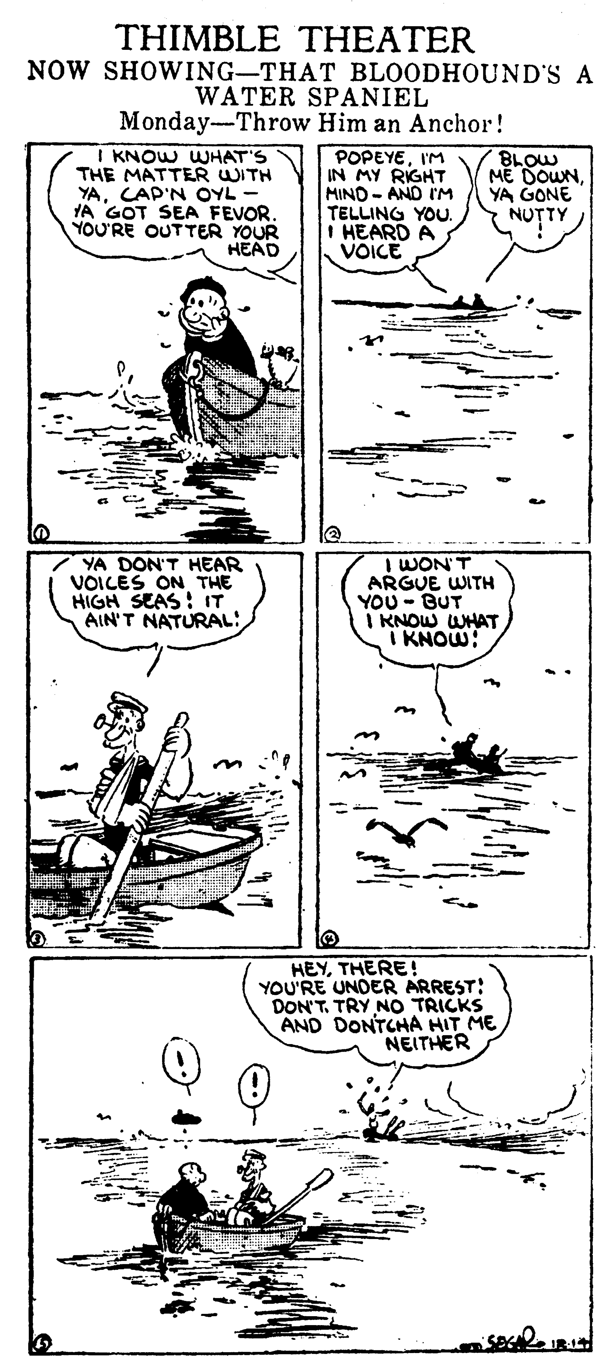 Parallel OCR: THIMBLE THEATER NOW SHOWING-THAT BLOODHOUND'S A WATER SPANIEL Monday-Throw Him an Anchor! I KNOW WUHAT'S THE MATTER WITH YACAP'N OYL - YA GOT SEA FEVOR. YOU'RE OUTTER YOUR HEAD POPEYEI'M IN MY RIGHT MIND- AND I'M TELLING YOU. I HEARD A VOICE BLOW ME DOWNYA GONE NU?TY 7 YA DON'T HEAR VOILES ON THE HIGH SEAS : IT AIN'T NATURAL: I WON'T ARGUE WITH YOU - BUT I KNOW WHAT I KNOW: HEYTHERE! YOU'RE UNDER ARREST: DON'T. TRY NO TRICKS AND DONTCHA HIT ME NEITHER THIMBLE THEATER NOW SHOWING-THAT BLOODHOUND'S A WATER SPANIEL Monday-Throw Him an Anchor! I KNOW WUHAT'S THE MATTER WITH YACAP'N OYL - YA GOT SEA FEVOR. YOU'RE OUTTER YOUR HEAD POPEYEI'M IN MY RIGHT MIND- AND I'M TELLING YOU. I HEARD A VOICE BLOW ME DOWNYA GONE NU?TY 7 YA DON'T HEAR VOILES ON THE HIGH SEAS : IT AIN'T NATURAL: I WON'T ARGUE WITH YOU - BUT I KNOW WHAT I KNOW: HEYTHERE! YOU'RE UNDER ARREST: DON'T. TRY NO TRICKS AND DONTCHA HIT ME NEITHER