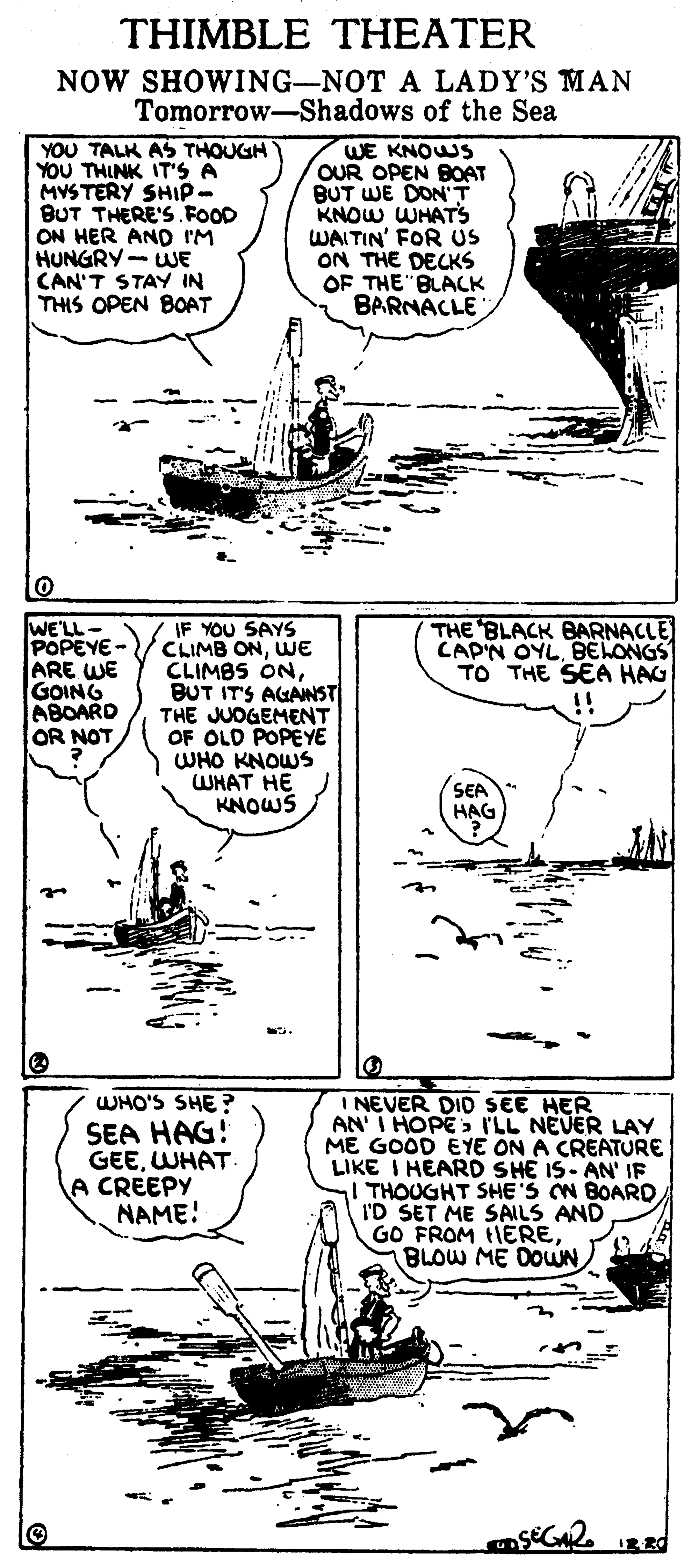 Font OCR: THIMBLE THEATER NOW SHOWING-NOT A LADY'S MAN Tomorrow-Shadows of the Sea YOU TALK AS THOUGH YOU THINK IT'S A MYSTERY SHIP- BUT THERE'S FOOD ON HER AND IM HUNGRY- WE CAN'T STAY IN THIS OPEN BOAT WE KNOWS OUR OPEN BOAT BUT WE DON'T KNOW WHATS WAITIN' FOR us ON THE DECKS OF THE BLACK BARNACLE WE'LL- POPEYE- ARE WE GOING ABOARD OR NOT IF YOU SAYS CLIMB ONWE CLIMBS ONBUT IT'S AGANST THE JUOGEMENT OF OLD POPEYE WHO KNOWS WHAT HE KNOWS THE BLACK BARNACLE CAP'N OYLBELONGS TO THE SEA HAG !! SEA HAG WHO'S SHE? SEA HAG! GEEWHAT A CREEPY NAME! I NEVER DIO SEE HER AN I HOPE I'LL NEUER LAY ME GOOD EYE ON A CREATURE LIKE I HEARD SHE IS- AN' IF THOUGHT SHE'S N BOARD I'D SET ME SAILS AND GO FROM tHEREBLOW ME DOWN R RO THIMBLE THEATER NOW SHOWING-NOT A LADY'S MAN Tomorrow-Shadows of the Sea YOU TALK AS THOUGH YOU THINK IT'S A MYSTERY SHIP- BUT THERE'S FOOD ON HER AND IM HUNGRY- WE CAN'T STAY IN THIS OPEN BOAT WE KNOWS OUR OPEN BOAT BUT WE DON'T KNOW WHATS WAITIN' FOR us ON THE DECKS OF THE BLACK BARNACLE WE'LL- POPEYE- ARE WE GOING ABOARD OR NOT IF YOU SAYS CLIMB ONWE CLIMBS ONBUT IT'S AGANST THE JUOGEMENT OF OLD POPEYE WHO KNOWS WHAT HE KNOWS THE BLACK BARNACLE CAP'N OYLBELONGS TO THE SEA HAG !! SEA HAG WHO'S SHE? SEA HAG! GEEWHAT A CREEPY NAME! I NEVER DIO SEE HER AN I HOPE I'LL NEUER LAY ME GOOD EYE ON A CREATURE LIKE I HEARD SHE IS- AN' IF THOUGHT SHE'S N BOARD I'D SET ME SAILS AND GO FROM tHEREBLOW ME DOWN R RO